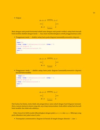 101
• Output
R×S×T
restriction
−−−−−−→ S×T
proj



proj
R×S ←−−−−−
inclusion
S
Baris dengan arah panah horizontal relatif sama dengan arah panah vertikal, setiap baris kecuali
baris terakhir diakhiri dengan tanda . Saya akan membandingkan contoh penggunaannya yaitu
• Penggunaan tanda  diakhir setiap baris pada diagram komutatif(commutative diagram)
[
begin{CD}
Rtimes Stimes T @>text{restriction}>> Stimes T 
@VprojVV @VVprojV 
Rtimes S @<<text{inclusion}< S
end{CD}
]
R×S×T
restriction
−−−−−−→ S×T
proj



proj
R×S ←−−−−−
inclusion
S
• Penggunaan tanda  diakhir setiap baris pada diagram komutatif(commutative diagram)
kecuali baris terakhir.
begin{CD}
Rtimes Stimes T @>text{restriction}>> Stimes T 
@VprojVV @VVprojV 
Rtimes S @<<text{inclusion}< S
end{CD}
]
R×S×T
restriction
−−−−−−→ S×T
proj



proj
R×S ←−−−−−
inclusion
S
Dari kedua hal diatas, tentu tidak ada pengaruhnya sama sekali dengan hasil diagram komutat-
ifnya, namun menurut aturan yang ada, saya tetap menyarankan Anda akhiri setiap baris kecuali
baris terakhir dan tidak ada salahnya.
Paket Amscd ini lebih mudah dibandingkan dengan paket pstricks dan xypic. Beberapa yang
perlu diketahui dari paket amscd yaitu :
• Penempatan commmutative diagram ini berada di tengah dengan ditandai [ dan ]
 