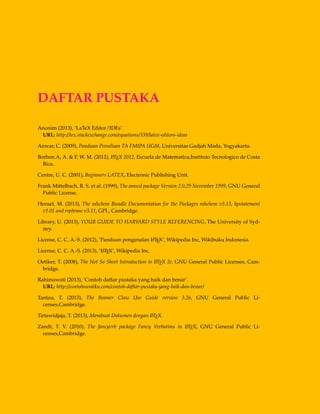 DAFTAR PUSTAKA
Anonim (2013), ‘LaTeX Editor/IDEs’.
URL: http://tex.stackexchange.com/equations/339/latex-editors-ideas
Anwar, C. (2009), Panduan Penulisan TA FMIPA UGM, Universitas Gadjah Mada, Yogyakarta.
Borbon.A, A. & F, W. M. (2012), LATEX 2012, Escuela de Matematica,Instituto Tecnologico de Costa
Rica.
Centre, U. C. (2001), Beginners LATEX, Electronic Publishing Unit.
Frank Mittelbach, R. S. et al. (1999), The amscd package Version 2.0,29 November 1999, GNU General
Public License.
Hensel, M. (2013), The mhchem Bundle Documentation for the Packages mhchem v3.13, hpstatement
v1.01 and rsphrase v3.11, GPL, Cambridge.
Library, U. (2013), YOUR GUIDE TO HARVARD STYLE REFERENCING, The University of Syd-
ney.
License, C. C. A.-S. (2012), ‘Panduan pengenalan LATEX’, Wikipedia Inc, Wikibuku Indonesia.
License, C. C. A.-S. (2013), ‘LATEX’, Wikipedia Inc.
Oetiker, T. (2008), The Not So Short Introduction to LATEX 2e, GNU General Public Licenses, Cam-
bridge.
Rahimawati (2013), ‘Contoh daftar pustaka yang baik dan benar’.
URL: http://contohsuratku.com/contoh-daftar-pustaka-yang-baik-dan-benar/
Tantau, T. (2013), The Beamer Class Use Guide version 3.26, GNU General Public Li-
censes,Cambridge.
Tirtawidjaja, T. (2013), Membuat Dokumen dengan LATEX.
Zandt, T. V. (2010), The fancyvrb package Fancy Verbatims in LATEX, GNU General Public Li-
censes,Cambridge.
 