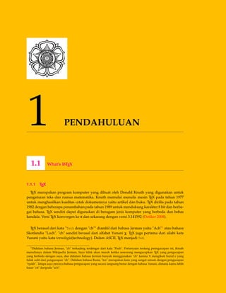 1 PENDAHULUAN
1.1 What’s LATEX
1.1.1 TEX
TEX merupakan program komputer yang dibuat oleh Donald Knuth yang digunakan untuk
pengaturan teks dan rumus matematika. Knuth memulai menulis mesin TEX pada tahun 1977
untuk menghasilkan kualitas cetak dokumennya yaitu artikel dan buku. TEX dirilis pada tahun
1982 dengan beberapa penambahan pada tahun 1989 untuk mendukung karakter 8 bit dan berba-
gai bahasa. TEX sendiri dapat digunakan di beragam jenis komputer yang berbeda dan bebas
kendala. Versi TEX konvergen ke π dan sekarang dengan versi 3.141592 (Oetiker 2008).
TEX berasal dari kata "Tech dengan "ch"" diambil dari bahasa Jerman yaitu "Ach"1 atau bahasa
Skotlandia "Loch". "ch" sendiri berasal dari alfabet Yunani χ. TEX juga pertama dari silabi kata
Yunani yaitu kata texnologia(technology). Dalam ASCII, TEX menjadi TeX.
1Didalam bahasa Jerman, "ch" terkadang terdengar dari kata "Pech". Pertanyaan tentang penngucapan ini, Knuth
menulisnya dalam Wikipedia Jerman, Saya tidak akan marah ketika seseorang mengucapkan TEX yang pengucapan
yang berbeda dengan saya, dan didalam bahasa Jerman banyak menggunakan "ch" karena X mengikuti huruf e yang
tidak sulit dari pengucapan "ch". Didalam bahasa Rusia, "tex" merupakan kata yang sangat umum dengan pengucapan
"tyekh". Tetapa saya percaya bahasa pengucapan yang secara langsung benar dengan bahasa Yunani, dimana kamu lebih
kasar "ch" daripada "ach".
 