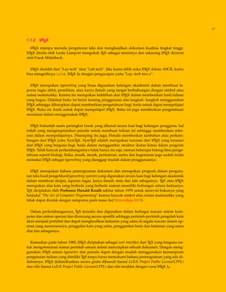 11
1.1.2 LATEX
LATEX mampu menulis pengaturan teks dan menghasilkan dokumen kualitas tingkat tinggi.
LATEX ditulis oleh Leslie Lamport mengubah TEX sebagai mesinnya dan sekarang LATEX dirawat
oleh Frank Mittelbach.
LATEX diambil dari "Lay-tech" atau "Lah-tech". Jika kamu lebih suka LATEX dalam ASCII, kamu
bisa mengetiknya LaTeX. LATEX 2e dengan pengucapan yaitu "Lay- tech two e".
LATEX merupakan typesetting yang biasa digunakan kalangan akademisi dalam membuat la-
poran tugas akhir, penelitian, atau karya ilmiah yang sangat berhubungan dengan simbol atau
notasi matematika. Karena itu merupakan kelebihan dari LATEX dalam memberikan hasil tulisan
yang bagus. Didalam buku ini berisi tentang penggunaan dan langkah -langkah menggunakan
LATEX sehingga diharapkan dapat memberikan pengetahuan bagi Anda untuk dapat mempelajari
LATEX. Buku ini Anda untuk dapat mempelajari LATEX. Buku ini juga memberikan pengetahuan
mendasar dalam menggunakan LATEX.
LATEX bukanlah suatu perangkat lunak yang dikenal secara luas bagi kalangan pengguna, hal
inilah yang menginspirasikan penulis untuk membuat tulisan ini sehingga memberikan refer-
ensi dalam mempelajarinya. Disamping itu juga, Penulis memberikan tambahan atau perkem-
bangan dari LATEX yaitu XymTEX. XymTEX adalah merupakan turunan dari LATEX yang turunan
dari LATEX yang berguna bagi Anda dalam menggambar struktur ikatan kimia dalam program
LATEX. Telah banyak perkembangannya tidak hanya itu saja, namun beberapa bidang ilmu penge-
tahuan seperti biologi, ﬁsika, musik, musik, permainan, sastra dan kegemaran juga sudah mulai
memakai LATEX sebagai typesetting yang dianggap mudah dalam penggunaanya.
LATEX merupakan bahasa pemrograman dokumen dan merupakan program dalam pengatu-
ran teks hasil pengetikan(typesetting system) yang digunakan secara luas bagi kalangan akademik
dalam membuat skripsi, laporan tugas, karya ilmiah, tesis dan lain sebagainya. TEX atau LATEX
merupakan dua kata yang berbeda yang berbeda namun memiliki hubungan antara keduanya.
TEX diciptakan oleh Professor Donald Knuth sekitar tahun 1978 untuk merevisi bukunya yang
berjudul "The Art of Computer Programming" karena banyak simbol atau notasi matematika yang
tidak dapat dicetak dengan sempurna pada masa itu(Tirtawidjaja 2013) .
Dalam perkembangannya, TEX tersedia dan digunakan dalam berbagai macam sistem kom-
puter dan sistem operasi dan dirancang secara spesiﬁk sehingga perintah-perintah pengolah kata
akan menjadi portabel dan dapat menghasilkan keluaran yang sama di segala macam sistem op-
erasi yang memrosesnya, penggalan kata yang sama, penggantian baris dan halaman yang sama
dan lain sebagainya.
Kemudian pada tahun 1980, LATEX diciptakan sebagai user interface dari TEX yang berguna un-
tuk mengotomisasi semua perintah umum dalam menyiapkan sebuah dokumen. Dengan meng-
gunakan LATEX antara typesetter dan penulis dapat dengan mudah menggunakan kemampuan
pengaturan tulisan yang dimiliki TEX tanpa harus memahami bahasa pemrograman yang ada di-
dalamnya. LATEX didistribusikan secara gratis dibawah lisensi LaTeX Project Public License(LPPL)
dan rilis lisensi LaTeX Project Public License(LPPL) dan rilis terakhir dengan versi LATEX 2ε .
 