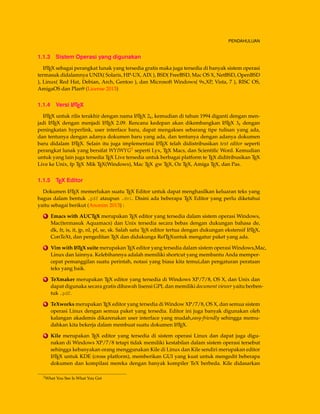 PENDAHULUAN
1.1.3 Sistem Operasi yang digunakan
LATEX sebagai perangkat lunak yang tersedia gratis maka juga tersedia di banyak sistem operasi
termasuk didalamnya UNIX( Solaris, HP-UX, AIX ), BSD( FreeBSD, Mac OS X, NetBSD, OpenBSD
), Linux( Red Hat, Debian, Arch, Gentoo ), dan Microsoft Windows( 9x,XP, Vista, 7 ), RISC OS,
AmigaOS dan Plan9 (License 2013)
1.1.4 Versi LATEX
LATEX untuk rilis terakhir dengan nama LATEX 2ε, kemudian di tahun 1994 diganti dengan men-
jadi LATEX dengan menjadi LATEX 2.09. Rencana kedepan akan dikembangkan LATEX 3ε dengan
peningkatan hyperlink, user interface baru, dapat mengakses sebarang tipe tulisan yang ada,
dan tentunya dengan adanya dokumen baru yang ada, dan tentunya dengan adanya dokumen
baru didalam LATEX. Selain itu juga implementasi LATEX telah didistribusikan text editor seperti
perangkat lunak yang bersifat WYIWYG2 seperti Lyx, TEX Macs, dan Scientiﬁc Word. Kemudian
untuk yang lain juga tersedia TEX Live tersedia untuk berbagai platform te TEX diditribusikan TEX
Live ke Unix, fp TEX Mik TEX(Windows), Mac TEX gw TEX, Oz TEX, Amiga TEX, dan Pas.
1.1.5 TEX Editor
Dokumen LATEX memerlukan suatu TEX Editor untuk dapat menghasilkan keluaran teks yang
bagus dalam bentuk .pdf ataupun .dvi. Disini ada beberapa TEX Editor yang perlu diketahui
yaitu sebagai berikut (Anonim 2013) :
1 Emacs with AUCTEX merupakan TEX editor yang tersedia dalam sistem operasi Windows,
Mac(termasuk Aquamacs) dan Unix tersedia secara bebas dengan dukungan bahasa de,
dk, fr, is, it, jp, nl, pl, se, sk. Salah satu TEX editor tertua dengan dukungan ekstensif LATEX,
ConTeXt, dan pengeditan TEX dan didukunga RefTEXuntuk mengatur paket yang ada.
2 Vim with LATEX suite merupakan TEX editor yang tersedia dalam sistem operasi Windows,Mac,
Linux dan lainnya. Kelebihannya adalah memiliki shortcut yang membantu Anda memper-
cepat pemanggilan suatu perintah, notasi yang biasa kita temui,dan pengaturan perataan
teks yang baik.
3 TeXmaker merupakan TEX editor yang tersedia di Windows XP/7/8, OS X, dan Unix dan
dapat digunaka secara gratis dibawah lisensi GPL dan memiliki document viewer yaitu berben-
tuk .pdf.
4 TeXworks merupakan TEX editor yang tersedia di Window XP/7/8, OS X, dan semua sistem
operasi Linux dengan semua paket yang tersedia. Editor ini juga banyak digunakan oleh
kalangan akademis dikarenakan user interface yang mudah,easy-friendly sehingga memu-
dahkan kita bekerja dalam membuat suatu dokumen LATEX.
5 Kile merupakan TEX editor yang tersedia di sistem operasi Linux dan dapat juga digu-
nakan di Windows XP/7/8 tetapi tidak memiliki kestabilan dalam sistem operasi tersebut
sehingga kebanyakan orang menggunakan Kile di Linux dan Kile sendiri merupakan editor
LATEX untuk KDE (cross platform), memberikan GUI yang kuat untuk mengedit beberapa
dokumen dan kompilasi mereka dengan banyak kompiler TeX berbeda. Kile didasarkan
2What You See Is What You Get
 