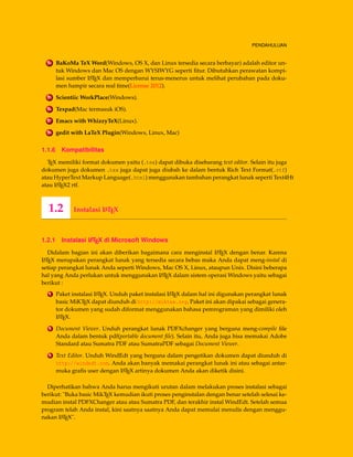 PENDAHULUAN
24 BaKoMa TeX Word(Windows, OS X, dan Linux tersedia secara berbayar) adalah editor un-
tuk Windows dan Mac OS dengan WYSIWYG seperti ﬁtur. Dibutuhkan perawatan kompi-
lasi sumber LATEX dan memperbarui terus-menerus untuk melihat perubahan pada doku-
men hampir secara real time(License 2012).
25 Scientiic WorkPlace(Windows).
26 Texpad(Mac termasuk iOS).
27 Emacs with WhizzyTeX(Linux).
28 gedit with LaTeX Plugin(Windows, Linux, Mac)
1.1.6 Kompatibilitas
TEX memiliki format dokumen yaitu (.tex) dapat dibuka disebarang text editor. Selain itu juga
dokumen juga dokumen .tex juga dapat juga diubah ke dalam bentuk Rich Text Format(.rtf)
atau HyperText Markup Language(.html) menggunakan tambahan perangkat lunak seperti Text4Ht
atau LATEX2 rtf.
1.2 Instalasi LATEX
1.2.1 Instalasi LATEX di Microsoft Windows
Didalam bagian ini akan diberikan bagaimana cara menginstal LATEX dengan benar. Karena
LATEX merupakan perangkat lunak yang tersedia secara bebas maka Anda dapat meng-instal di
setiap perangkat lunak Anda seperti Windows, Mac OS X, Linux, ataupun Unix. Disini beberapa
hal yang Anda perlukan untuk menggunakan LATEX dalam sistem operasi Windows yaitu sebagai
berikut :
1 Paket instalasi LATEX. Unduh paket instalasi LATEX dalam hal ini digunakan perangkat lunak
basic MiKTEX dapat diunduh di http://miktex.org. Paket ini akan dipakai sebagai genera-
tor dokumen yang sudah diformat menggunakan bahasa pemrograman yang dimiliki oleh
LATEX.
2 Document Viewer. Unduh perangkat lunak PDFXchanger yang berguna meng-compile ﬁle
Anda dalam bentuk pdf(portable document ﬁle). Selain itu, Anda juga bisa memakai Adobe
Standard atau Sumatra PDF atau SumatraPDF sebagai Document Viewer.
3 Text Editor. Unduh WindEdt yang berguna dalam pengetikan dokumen dapat diunduh di
http://windedt.com. Anda akan banyak memakai perangkat lunak ini atau sebagai antar-
muka graﬁs user dengan LATEX artinya dokumen Anda akan diketik disini.
Diperhatikan bahwa Anda harus mengikuti urutan dalam melakukan proses instalasi sebagai
berikut: "Buka basic MikTEX kemudian ikuti proses penginstalan dengan benar setelah selesai ke-
mudian instal PDFXChanger atau atau Sumatra PDF, dan terakhir instal WindEdt. Setelah semua
program telah Anda instal, kini saatnya saatnya Anda dapat memulai menulis dengan menggu-
nakan LATEX".
 