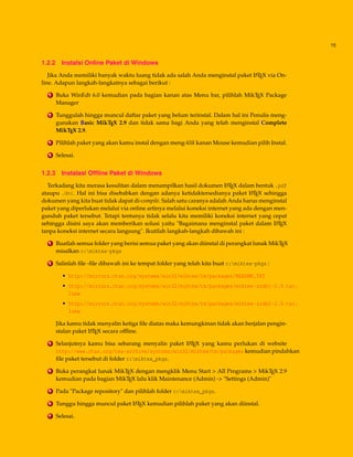 15
1.2.2 Instalsi Online Paket di Windows
Jika Anda memiliki banyak waktu luang tidak ada salah Anda menginstal paket LATEX via On-
line. Adapun langkah-langkatnya sebagai berikut :
1 Buka WinEdt 6.0 kemudian pada bagian kanan atas Menu bar, pilihlah MikTEX Package
Manager
2 Tunggulah hingga muncul daftar paket yang belum terinstal. Dalam hal ini Penulis meng-
gunakan Basic MikTEX 2.9 dan tidak sama bagi Anda yang telah menginstal Complete
MikTEX 2.9.
3 Pilihlah paket yang akan kamu instal dengan meng-klik kanan Mouse kemudian pilih Instal.
4 Selesai.
1.2.3 Instalasi Ofﬂine Paket di Windows
Terkadang kita merasa kesulitan dalam menampilkan hasil dokumen LATEX dalam bentuk .pdf
ataupu .dvi. Hal ini bisa disebabkan dengan adanya ketidaktersedianya paket LATEX sehingga
dokumen yang kita buat tidak dapat di-compile. Salah satu caranya adalah Anda harus menginstal
paket yang diperlukan melalui via online artinya melalui koneksi internet yang ada dengan men-
gunduh paket tersebut. Tetapi tentunya tidak selalu kita memiliki koneksi internet yang cepat
sehingga disini saya akan memberikan solusi yaitu "Bagaimana menginstal paket dalam LATEX
tanpa koneksi internet secara langsung". Ikutilah langkah-langkah dibawah ini :
1 Buatlah semua folder yang berisi semua paket yang akan diinstal di perangkat lunak MikTEX
misalkan c:miktex-pkgs
2 Salinlah ﬁle -ﬁle dibawah ini ke tempat folder yang telah kita buat c:miktex-pkgs :
• http://mirrors.ctan.org/systems/win32/miktex/tm/packages/README.TXT
• http://mirrors.ctan.org/systems/win32/miktex/tm/packages/miktex-zzdb1-2.9.tar.
lzma
• http://mirrors.ctan.org/systems/win32/miktex/tm/packages/miktex-zzdb2-2.9.tar.
lzma
Jika kamu tidak menyalin ketiga ﬁle diatas maka kemungkinan tidak akan berjalan pengin-
stalan paket LATEX secara ofﬂine.
3 Selanjutnya kamu bisa sebarang menyalin paket LATEX yang kamu perlukan di website
http://www.ctan.org/tex-archive/systems/win32/miktex/tm/packages kemudian pindahkan
ﬁle paket tersebut di folder c:miktex_pkgs.
4 Buka perangkat lunak MikTEX dengan mengklik Menu Start > All Programs > MikTEX 2.9
kemudian pada bagian MikTEX lalu klik Maintenance (Admin) -> "Settings (Admin)"
5 Pada "Package repository" dan pilihlah folder c:miktex_pkgs.
6 Tunggu hingga muncul paket LATEX kemudian pilihlah paket yang akan diinstal.
7 Selesai.
 