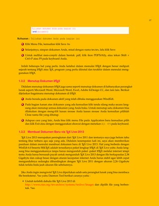 17
Tuliskan dokumen Anda pada bagian ini
end{document}
Keluaran : Tuliskan dokumen Anda pada bagian ini
2 Klik Menu File, kemudian klik Save As
3 Selanjutnya, simpan dokumen Anda, misal dengan nama tes.tex, lalu klik Save
4 Untuk melihat men-compile dalam bentuk .pdf, klik ikon PDFTeXify, atau tekan Shift +
Ctrl+P atau F9 pada keyboard Anda.
Inilah beberapa hal yang perlu Anda ketahui dalam memulai LATEX dengan benar meliputi
sejarah tentang LATEX atau TEX, program yang perlu diinstal dan terakhir dalam memulai meng-
gunakan LATEX.
1.3.2 Menutup Dokumen LATEX
Didalam menutup dokumen LATEX juga sama seperti menutup dokumen di kebanyakan perangkat
lunak seperti Microsoft Word, Microsoft Word, Excel, Adobe InDesign CC, dan lain lain. Berikut
dijelaskan bagaimana menutup dokumen di LATEX
1 Anda berada pada dokumen aktif yang telah dibuka menggunakan WindEdt.
2 Pada bagian kanan atas dokumen yang ada kemudian klik tanda silang maka secara lang-
sung akan menutup semua dokumen yang Anda buka. Untuk menutup satu dokumen bisa
dilakukan dengan meng-klik kanan mouse Anda kanan mouse Anda kemudian pilihlah
Close nama ﬁle yang ditutup.
3 Adapun cara yang lain, Anda bisa klik menu File pada Application baru kemudian pilih
dan klik Exit atau dengan menggunakan shorcut dengan menekan Alt +F4 pada keyboard.
1.3.3 Membuat Dokumen Baru via TEX Live 2013
TEX Live 2013 merupakan peningkatan dari TEX Live 2011 dan tentunya saya juga belum tahu
tentang ﬁtur terbaru apa saja yang ada. Didalam kesempatan kali ini, saya akan memberikan
panduan dalam memulai membuat dokumen baru di TEX Live 2013. Hal yang berbeda dengan
WinEdt 6.0 beserta MikTEX adalah tersedianya paket lengkap LATEX di TEX Live yaitu Anda lang-
sung bisa menggunakannya tanpa harus mengunduh paket -paket LATEX melalui internet tetapi
tentu Anda harus bersusah payah untuk mengunduh TEX Live 2013 dengan ﬁle berkapasitas 2,38
Gigabyte dan cukup besar dengan aturan kecepatan internet Anda harus stabil agar lebih cepat
mengunduhnya sedangka dibandingkan dengan TEX Live 2011 dengan ukuran 2,26 Gigabyte
tidak terlalu beda jauh ukuran ﬁle sebelumnya.
Jika Anda ingin menginstal TEX Live diperlukan salah satu perangkat lunak yang bisa membaca
ﬁle berekstensi .*iso yaitu Daemon Tool berikut caranya yaitu :
• Unduh terlebih dahulu ﬁle TEX Live 2013 di
http://www.ctan.org/tex-archive/systems/texlive/Images dan dipilih ﬁle yang berben-
tuk .*iso.
 