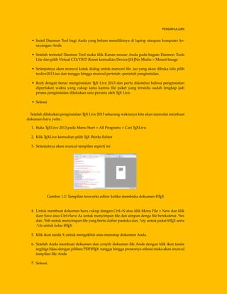PENDAHULUAN
• Instal Daemon Tool bagi Anda yang belum memilikinya di laptop ataupun komputer ke-
sayangan Anda
• Setelah terinstal Daemon Tool maka klik Kanan mouse Anda pada bagian Daemon Tools
Lite dan pilih Virtual CD/DVD Room kemudian Device:[H:]No Media > Mount Image
• Selanjutnya akan muncul kotak dialog untuk mencari ﬁle .iso yang akan dibuka lalu pilih
texlive2013.iso dan tunggu hingga muncul perintah -perintah penginstalan.
• Ikuti dengan benar menginstalan TEX Live 2013 dan perlu diketahui bahwa penginstalan
diperlukan waktu yang cukup lama karena ﬁle paket yang tersedia sudah lengkap jadi
proses penginstalan dilakukan satu persatu oleh TEX Live.
• Selesai
Setelah dilakukan penginstalan TEX Live 2013 sekarang waktunya kita akan memulai membuat
dokumen baru yaitu :
1. Buka TEXLive 2013 pada Menu Start > All Programs > Cari TEXLive.
2. Klik TEXLive kemudian pilih TEX Works Editor
3. Selanjutnya akan muncul tampilan seperti ini
Gambar 1.2: Tampilan texworks editor ketika membuka dokumen LATEX
4. Untuk membuat dokumen baru cukup dengan Ctrl+N atau klik Menu File > New dan klik
ikon Save atau Ctrl+Save As untuk menyimpan ﬁle dan simpan denga ﬁle berekstensi .*tex
dan .*bib untuk menyimpan ﬁle yang berisi daftar pustaka dan .*sty untuk paket LATEX serta
.*cls untuk kelas LATEX.
5. Klik ikon tanda X untuk mengakhiri atau menutup dokumen Anda.
6. Setelah Anda membuat dokumen dan compile dokumen ﬁle Anda dengan klik ikon tanda
segitiga hijau dengan pilihan PDFLATEX tunggu hingga prosesnya selesai maka akan muncul
tampilan ﬁle Anda
7. Selesai.
 