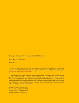 Hak Cipta dilindungi oleh Undang -Undang © 2013 Lestin,Ltd
LATEX & EPUB PUBLISHING
Hirwanto
e-book ini dapat digunakan secara bebas tanpa ada ikatan pembiayaan, berupa uang, barang
atau jasa dan struktur buku ini merupakan template dibawah lisensi oleh pemilik template yaitu
Walter Mora dan Alexánder Borbón A.
Template ini oleh penulis, Hirwanto telah dimodiﬁkasikan sedemikian rupa untuk keperluan
penulisan eBook. Jika dikemudian hari ada pihak ketiga yang menyebarkan tidak secara gratis
maka saya sebagai penulis akan memberikan gugatan atas penyalahgunaan. Isi dalam e-book ini
dapat disebarkan dan digunakan secara pribadi dan tidak untuk diperjualbelikan. Syarat dan ke-
tentuan ebook ini dapat berubah sewaktu -waktu dan tidak memiliki batasan waktu sebatas tidak
ada penyalahgunaan terhadap buku ini.
Cetakan Pertama, 2 September 2013
Cetakan Kedua, 19 September 2013
Cetakan Ketiga, 21 September 2013
Cetakan Keempat, 8 Oktober 2013
 