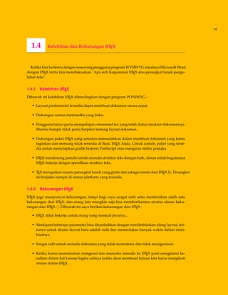 19
1.4 Kelebihan dan Kekurangan LATEX
Ketika kita bertemu dengan seseorang pengguna program WYSIWYG misalnya Microsoft Word
dengan LATEX tentu kita mendiskusikan "Apa sich Kegunanan LATEX atas perangkat lunak pengo-
lahan teks".
1.4.1 Kelebihan LATEX
Dibawah ini kelebihan LATEX dibandingkan dengan program WYSIWYG :
• Layout professional tersedia dapat membuat dokumen secara cepat.
• Dukungan rumus matematka yang baku.
• Pengguna hanya perlu mempelajari commmnd tex yang telah diatur struktur dokumennya.
Mereka hampir tidak perlu berpikir tentang layout dokumen.
• Dukungan paket LATEX yang semakin memudahkan dalam membuat dokumen yang kamu
inginkan dan memang tidak tersedia di Basic LATEX Anda. Untuk contoh, paket yang terse-
dia untuk menyisipkan graﬁk berjenis PostScript atau mengatur daftar pustaka.
• LATEX mendorong penulis untuk menulis struktur teks dengan baik, alasan inilah bagaimana
LATEX bekerja dengan spesiﬁkasi struktur teks.
• TEX merupakan suuatu perangkat lunak yang gratis dan sebagai mesin dari LATEX 2e. Perangkat
ini berjalan hampir di semua platform yang tersedia.
1.4.2 Kekurangan LATEX
LATEX juga mempunyai kekurangan, tetapi bagi saya sangat sulit untu memberikan salah satu
kekurangan dari LATEX, dan orang lain mungkin saja bisa memberikanmu seratus alasan keku-
rangan dari LATEX :). Dibawah ini saya berikan kekurangan dari LATEX :
• LATEX tidak bekerja untuk orang yang menjual jiwanya...
• Meskipun beberapa parameter bisa ditambahkan dengan mendeﬁnisikan ulang layout, ten-
tunya untuk desain layout baru adalah sulit dan memerlukan banyak waktu dalam mem-
buatnya.
• Sangat sulit untuk menulis dokumen yang tidak terstruktur dan tidak terorganisasi.
• Ketika kamu memutuskan mengenal dan mencoba menulis ke LATEX pasti mengalami ke-
sulitan dalam hal konsep logika artinya ketika akan membuat tulisan kita harus mengikuti
aturan dalam LATEX.
 