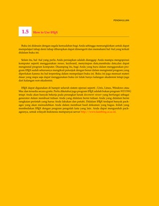 PENDAHULUAN
1.5 How to Use LATEX
Buku ini didesain dengan segala kemudahan bagi Anda sehingga memungkinkan untuk dapat
mempelajari tahap demi tahap diharapkan dapat dimengerti dan memahami hal -hal yang terkait
didalam buku ini.
Selain itu, hal -hal yang perlu Anda persiapkan adalah dianggap Anda mampu mengoperasi
komputer seperti menggunakan mouse, keyboard, menyimpan data,membuka data,dan dapat
menginstal program komputer. Disamping itu, bagi Anda yang baru dalam menggunakan pro-
gram LATEX sudah seharusnya mengikuti petunjuk dengan benar dalam menginstal program yang
diperlukan karena itu hal terpenting dalam mempelajari buku ini. Buku ini juga memuat materi
dasar yang siapa saja dapat menggunakan buku ini tidak hanya kalangan akademisi tetapi juga
dari kalangan non-akademisi.
LATEX dapat digunakan di hampir seluruh sistem operasi seperti ; Unix, Linux, Windows atau
Mac dan tersedia secara gratis. Perlu diketahui juga program LATEX adalah bukan program WSYIWG
tetapi Anda akan banyak bekerja pada perangkat lunak docoment viewer yang berfungsi sebagai
generator dalam membuat tulisan Anda yang didalam berisi tulisan Anda yang didalam berisi
rangkaian perintah yang harus Anda lakukan dan patuhi. Didalam LATEX terdapat banyak pack-
ages yang akan memudahkan Anda dalam membuat hasil dokumen yang bagus. Inilah yang
membedakan LATEX dengan program pengolah kata yang lain. Anda dapat mengunduh pack-
agesnya, untuk wilayah Indonesia mempunyai server http://www.kambing.ui.ac.id.
 