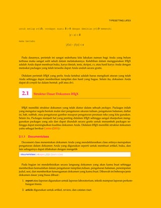 TYPESETTING LATEX
untuk setiap x ∈ D, terdapat suatu δ > 0 dengan demikian y ∈ D memenuhi
|y−x| < δ
maka berlaku
|f(x)− f(y)| < ε
Pada dasarnya, perintah ini sangat sederhana kita lakukan namun bagi Anda yang belum
terbiasa maka sangat sulit sekali dalam melakukannya. Kelebihan dalam menggunakan LATEX
adalah Anda dapat membuat buku, karya ilmiah, tesis, skripsi, cv, atau hasil karya Anda dengan
memakai packages yang telah tersedia dapat Anda unduh secara gratis.
Didalam perintah LATEX yang perlu Anda ketahui adalah harus mengikuti aturan yang telah
Anda sehingga dapat memberikan tampilan dan hasil yang bagus. Selain itu, dokumen Anda
dapat di-compile ke dalam bentuk .pdf atau dvi.
2.1 Struktur Dasar Dokumen LATEX
LATEX memiliki struktur dokumen yang telah diatur dalam sebuah packages. Packages inilah
yang mengatur segala bentuk mulai dari pengaturan ukuran tulisan, pengaturan halaman, daftar
isi, bab, subbab, atau pengaturan gambar maupun pengaturan perataan teks yang kita gunakan.
Selain itu, Packages menjadi hal yang penting didalam LATEX sehingga sangat dianjurkan meng-
gunakan packages yang ada dan dapat diunduh secara gratis untuk menambah packages se-
hingga dapat meningkatkan kualitas dokumen Anda. Didalam LATEX memiliki struktur dokumen
yaitu sebagai berikut Centre (2001) :
2.1.1 Documentclass
Document class menentukan dokumen Anda yang mendeklarasikan class artinya merupakan
pengaturan dalam dokumen Anda yang digunakan seperti untuk membuat artikel, buku, dan
lain sebagainya dapat dilakukan dengan mengetik
documentclass[a4paper,12pt]{article}
Pada bagian ini mendeﬁnisikan secara langsung dokumen yang akan kamu buat sehingga
memberikan kemudahan dalam pengaturan tampilan,tulisan, pengaturan halaman, penempatan
judul, sesi, dan memberikan keseragaman dokumen yang kamu buat. Dibawah ini beberapa jenis
dokumen dasar yang biasa dibuat :
1. report atau laporan digunakan untuk laporan laboratorium, teknik mampun laporan perkem-
bangan bisnis.
2. article digunakan untuk artikel, review, dan catatan riset.
 