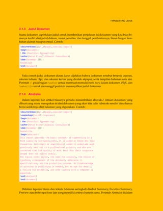 TYPESETTING LATEX
2.1.3 Judul Dokumen
Suatu dokumen diperlukan judul untuk memberikan penjelasan isi dokumen yang kita buat bi-
asanya terdiri dari judul dokum, nama penulisa, dan tanggal pembuatannya, biasa dengan tam-
bahan alamat maupun email. Contoh :
documentclass[11pt,a4paper,oneside]{report}
begin{document}
 title {Practical Typesetting}
author{Peter FlynnSilmaril Consultants}
date{December 2001}
maketitle
end{document}
Pada contoh judul dokumen diatas dapat dijelaksn bahwa dokumen tersebut berjenis laporan,
ukuran tulisan 11pt, dan ukuran kertas yang dicetak a4paper, serta tampilan halaman satu sisi.
Perintah  pada bagian author untuk membuat memulai baris baru dalam dokumen LATEX. dan
maketitle untuk memanggil perintah menampilkan judul dokumen.
2.1.4 Abstraks
Dalam laporan dan artikel biasanya penulis menambilkan abstraks/ intisari dokumen yang
dibuat yang mana merupakan isi dari dokumen yang akan kita tulis. Abstraks sendiri biasa hanya
berisi sedikitnya dari halaman yang digunakan. Contoh :
documentclass[11pt,a4paper,oneside]{report}
usepackage[latin1]{inputenc}
begin{document}
 title {Practical Typesetting}
author{Peter FlynnSilmaril Consultants}
date{December 2001}
maketitle
begin{abstract}
This report presents the basic concepts of typesetting in a
form usable by non-specialists. It is aimed at those who find
themselves (willingly or unwillingly) asked to undertake work
previously sent out to a professional printer, and who are
concerned that the quality of work (and thus their corporate
image) does not suffer unduly.
The topics cover layout, the need for accuracy, the choice of
typeface, arrangement of the document, adherence to
specifications, and the production process. No foreknowledge
of printing or publishing is needed, but an eye for detail,
a feeling for æsthetics, and some fluency with a computer is
expected.
end{abstract}
end{document}
Didalam laporan bisnis dan teknik Abstraks seringkali disebut Summary, Excutive Summary,
Preview atau beberapa frase lain yang memiliki artinya hampir sama. Perintah Abstraks didalam
 