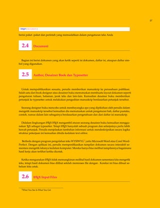 27
begin{document}
berisi paket -paket dan perintah yang memudahkan dalam pengaturan teks Anda
2.4 Document
Bagian ini berisi dokumen yang akan ketik seperti isi dokumen, daftar isi, ataupun daftar sim-
bol yang digunakan.
2.5 Author, Desainer Book dan Typesetter
Untuk mempublikasikan sesuatu, penulis memberikan manuskrip ke perusahaan publikasi.
Salah satu dari book designer atau desainer buku memutuskan membuatu layout dokumen seperti
pengaturan tulisan, halaman, jarak teks dan lain-lain. Kemudian desainer buku memberikan
petunjuk ke typesetter untuk melakukan pengeditan manuskrip berdasarkan petunjuk tersebut.
Seorang designer buku mencoba untuk membayangka apa yang dipikirkan oleh penulis dalam
mengetik manuskrip tersebut kemudian dia memutuskan untuk pengaturan bab, daftar pustaka,
contoh, rumus dalam lain sebagainya berdasarkan pengetahuan dan dari daftar isi manuskrip.
Didalam lingkungan LATEX LATEX mengambil aturan seorang desainer buku kemudian menggu-
nakan TEX sebagai typesetter. Tetapi LATEX hanyalah sebuah program dan selanjutnya perlu lebih
bawah petunjuk. Penulis menjelaskan tambahan informasi untuk mendeskripsikan secara logika
struktur pekerjaan ini kemudian ditulis kedalam text editor.
Berbeda dengan program pengolahan teks WYSIWYG2 yaitu Microsoft Word atau Corel Word-
Perfect. Dengan aplikasi ini, penulis menspesiﬁkasikan tampilan dokumen secara interaktif se-
mentara mengetik teksnya kedalam komputer. Mereka hanya bisa melihat tampilannya bagaimana
hasil kerja akan terlihat ketika dicetak.
Ketika mengunakan LATEX tidak memungkinan melihal hasil dokumen sementara kita mengetik
teks, tetapi hasil dokumen bisa dilihat setelah memroses ﬁle dengan . Koreksi ini bisa dibuat se-
belum kita cetak.
2.6 LATEX Input Files
2What You See Is What You Get
 