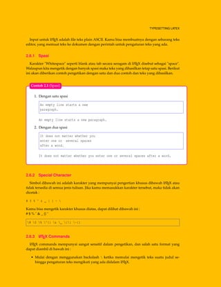 TYPESETTING LATEX
Input untuk LATEX adalah ﬁle teks plain ASCII. Kamu bisa membuatnya dengan sebarang teks
editor, yang memuat teks ke dokumen dengan perintah untuk pengaturan teks yang ada.
2.6.1 Spasi
Karakter "Whitespace" seperti blank atau tab secara seragam di LATEX disebut sebagai "space".
Walaupun kita mengetik dengan banyak spasi maka teks yang dihasilkan tetap satu spasi. Berikut
ini akan diberikan contoh pengetikan dengan satu dan dua contoh dan teks yang dihasilkan.
1. Dengan satu spasi
An empty line starts a new
paragraph.
An empty line starts a new paragraph.
2. Dengan dua spasi
It does not matter whether you
enter one or several spaces
after a word.
It does not matter whether you enter one or several spaces after a word.
Contoh 2.1 (Spasi)
2.6.2 Special Character
Simbol dibawah ini adalah karakter yang mempunyai pengertian khusus dibawah LATEX atau
tidak tersedia di semua jenis tulisan. Jika kamu memasukkan karakter tersebut, maka tidak akan
dicetak :
# $ % ^ & _ { } ~ 
Kamu bisa mengetik karakter khusus diatas, dapat dilihat dibawah ini :
# $ % ˆ & _ {} ˜
# $ % ^{} & _ {} ~{}
2.6.3 LATEX Commands
LATEX commands mempunyai sangat sensitif dalam pengetikan, dan salah satu format yang
dapat diambil di bawah ini :
• Mulai dengan menggunakan backslash  ketika memulai mengetik teks suatu judul se-
hingga pengaturan teks mengikuti yang ada didalam LATEX.
 