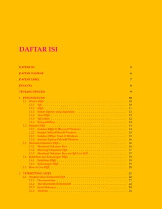 DAFTAR ISI
DAFTAR ISI 5
DAFTAR GAMBAR 6
DAFTAR TABEL 7
PRAKATA 8
TENTANG PENULIS 9
1 PENDAHULUAN 10
1.1 What’s LATEX . . . . . . . . . . . . . . . . . . . . . . . . . . . . . . . . . . . . . . . . . 10
1.1.1 TEX . . . . . . . . . . . . . . . . . . . . . . . . . . . . . . . . . . . . . . . . . . 10
1.1.2 LATEX . . . . . . . . . . . . . . . . . . . . . . . . . . . . . . . . . . . . . . . . . 11
1.1.3 Sistem Operasi yang digunakan . . . . . . . . . . . . . . . . . . . . . . . . . 12
1.1.4 Versi LATEX . . . . . . . . . . . . . . . . . . . . . . . . . . . . . . . . . . . . . . 12
1.1.5 TEX Editor . . . . . . . . . . . . . . . . . . . . . . . . . . . . . . . . . . . . . . 12
1.1.6 Kompatibilitas . . . . . . . . . . . . . . . . . . . . . . . . . . . . . . . . . . . 14
1.2 Instalasi LATEX . . . . . . . . . . . . . . . . . . . . . . . . . . . . . . . . . . . . . . . . 14
1.2.1 Instalasi LATEX di Microsoft Windows . . . . . . . . . . . . . . . . . . . . . . 14
1.2.2 Instalsi Online Paket di Windows . . . . . . . . . . . . . . . . . . . . . . . . 15
1.2.3 Instalasi Ofﬂine Paket di Windows . . . . . . . . . . . . . . . . . . . . . . . . 15
1.2.4 Instalasi Update Paket di Windows . . . . . . . . . . . . . . . . . . . . . . . 16
1.3 Memulai Dokumen LATEX . . . . . . . . . . . . . . . . . . . . . . . . . . . . . . . . . . 16
1.3.1 Membuat Dokumen Baru . . . . . . . . . . . . . . . . . . . . . . . . . . . . . 16
1.3.2 Menutup Dokumen LATEX . . . . . . . . . . . . . . . . . . . . . . . . . . . . . 17
1.3.3 Membuat Dokumen Baru via TEX Live 2013 . . . . . . . . . . . . . . . . . . . 17
1.4 Kelebihan dan Kekurangan LATEX . . . . . . . . . . . . . . . . . . . . . . . . . . . . . 19
1.4.1 Kelebihan LATEX . . . . . . . . . . . . . . . . . . . . . . . . . . . . . . . . . . . 19
1.4.2 Kekurangan LATEX . . . . . . . . . . . . . . . . . . . . . . . . . . . . . . . . . 19
1.5 How to Use LATEX . . . . . . . . . . . . . . . . . . . . . . . . . . . . . . . . . . . . . . 20
2 TYPESETTING LATEX 21
2.1 Struktur Dasar Dokumen LATEX . . . . . . . . . . . . . . . . . . . . . . . . . . . . . . 22
2.1.1 Documentclass . . . . . . . . . . . . . . . . . . . . . . . . . . . . . . . . . . . 22
2.1.2 The Document Environment . . . . . . . . . . . . . . . . . . . . . . . . . . . 23
2.1.3 Judul Dokumen . . . . . . . . . . . . . . . . . . . . . . . . . . . . . . . . . . . 24
2.1.4 Abstraks . . . . . . . . . . . . . . . . . . . . . . . . . . . . . . . . . . . . . . . 24
 