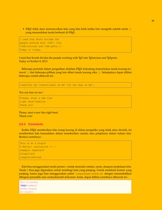 29
• LATEX tidak akan memunculkan teks yang kita ketik ketika kita mengetik setelah tanda {}
yang menandakan tanda berhenti di LATEX.
I read that Knuth divides the
people working with TeX{} into
TeX{}nicians and TeX perts.
Today is today.
I read that Knuth divides the people working with TEX into TEXnicians and TEXperts.
Today is October 8, 2013.
Beberapa perintah dalam pengetikan didalam LATEX terkadang memerlukan tanda kurung ku-
rawal {} dan beberapa pilihan yang lain diberi tanda kurung siku []. Selanjutnya dapat dilihat
beberapa contoh dibawah ini :
verb|You can textsl{lean} on me! You can lean on me!|
You can lean on me !
Please, start a new line
right here!newline
Thank you!
Please, start a new line right here!
Thank you!
2.6.4 Comments
Ketika LATEX memberikan kita ruang kosong di dalam pengetika yang tidak akan dicetak, ini
memberikan kita kemudahan dalam memberikan catatan atau penjelasan dalam tulisan kita.
Berikut contohnya :
This is an % stupid
% Better: instructive <----
example: Supercal%
ifragilist%
icexpialidocious
Kita bisa menggunakan tanda persen % untuk memulai catatan, saran, ataupun penjelasan kita.
Tanda % bisa juga digunakan untuk membagi kata yang panjang. Untuk membuat komen yang
panjang, kamu juga bisa menggunakan paket usepackage{verbatim} dengan menambahkan
dibagian preamble atau mukadimmah dokumen Anda, dapat dilihat contohnya dibawah ini :
This is another
begin{comment}
rather stupid,
but helpful
 