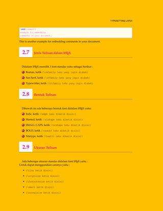 TYPESETTING LATEX
end{comment}
example for embedding
comments in your document.
This is another example for embedding comments in your document.
2.7 Jenis Tulisan dalam LATEX
Didalam LATEX memilik 3 font standar yaitu sebagai berikut :
1 Roman, ketik {rmfamily teks yang ingin diubah}
2 San Serif, ketik {sffamily teks yang ingin diubah}
3 Typewritter, ketik {ttfamily teks yang ingin diubah}
2.8 Bentuk Tulisan
Dibawah ini ada beberapa bentuk font didalam LATEX yaitu:
1 Italic, ketik {emph teks diketik disini}
2 Slanted, ketik {slshape teks diketik disini}
3 SMALL CAPS, ketik {scshape teks diketik disini}
4 BOLD, ketik {textbf teks diketik disini}
5 Teletype, ketik {texttt teks diketik disini}
2.9 Ukuran Tulisan
Ada beberapa ukuran standar didalam font LATEX yaitu :
Untuk dapat menggunakan caranya yaitu :
• {tiny ketik disini}
• {sriptsize ketik disini}
• {footnotesize ketik disini}
• {small ketik disini}
• {normalsize ketik disini}
 