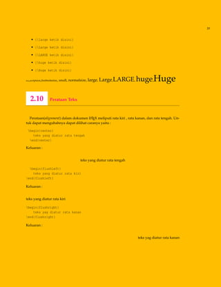 31
• {large ketik disini}
• {Large ketik disini}
• {LARGE ketik disini}
• {huge ketik disini}
• {Huge ketik disini}
tiny,scriptsize,footnotesize, small, normalsize, large, Large,LARGE, huge,Huge
2.10 Perataan Teks
Perataan(alignment) dalam dokumen LATEX meliputi rata kiri , rata kanan, dan rata tengah. Un-
tuk dapat mengubahnya dapat dilihat caranya yaitu :
begin{center}
teks yang diatur rata tengah
end{center}
Keluaran :
teks yang diatur rata tengah
begin{flushleft}
teks yang diatur rata kiri
end{flushleft}
Keluaran :
teks yang diatur rata kiri
begin{flushright}
teks yag diatur rata kanan
end{flushright}
Keluaran :
teks yag diatur rata kanan
 