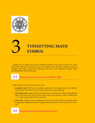 3 TYPESETTING MATH
SYMBOL
Didalam bab ini dikhususkan dalam membuat dokumen yang memuat simbol atau notasi
matematika. Beberapa hal tentunya perlu anda ketahui dalam penulisan dokumen yang ada
sehingga Anda dapat mengerti dan memahami. Dibawah ini akan dijelaskan perintah dalam
mendeklarasikan simbol matematika.
3.1 Dasar dasar dalam menulis rumus didalam LATEX
LATEX memiliki 3 hal mode secara umum yaitu :
1. paragraph mode. Kita bisa memasukkan pengaturan teks sebagai barisan kata didalam
baris paragraf dan halaman dan ini yang kita gunakan sampai sekarang.
2. left to right mode.Ini juga melakukan pengaturan teks sebagai barisan kata, tetapi didalam
LATEX teks dimulai dari kiri ke kanan tanpa adanya baris kosong. Untuk itu diperlukan
mobx untuk mempertahankan teks yang ada.
3. math mode. Dengan adanya pengaturan ini teks yang berupa simbol matematika diatur
menggunakan pengaturan khusus sehingga berbeda dengan teks biasa seperti bercetak mir-
ing.
3.2 Pengaturan persamaan kuadrat dan akarnya
 