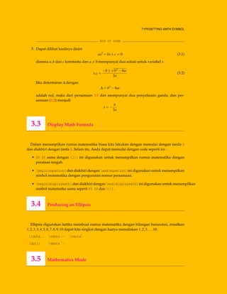 TYPESETTING MATH SYMBOL
End of code
5. Dapat dilihat hasilnya disini
ax2
+bx+c = 0 (3.1)
dimana a,b dan c konstanta dan a = 0 mempunyai dua solusi untuk variabel x
x12 =
−b±
√
b2 −4ac
2a
(3.2)
Jika determinan ∆ dengan
∆ = b2
−4ac
adalah nol, maka dari persamaan 3.1 dan mempunyai dua penyelasain ganda, dan per-
samaan (3.2) menjadi
x = −
b
2a
3.3 Display Math Formula
Dalam menampilkan rumus matematika biasa kita lakukan dengan memulai dengan tanda $
dan diakhiri dengan tanfa $. Selain itu, Anda dapat memulai dengan code seperti ini :
• $$ $$ sama dengan [] ini digunakan untuk menampilkan rumus matematika dengan
perataan tengah.
• begin{equation} dan diakhiri dengan end{equation} ini digunakan untuk menampilkan
simbol matematika dengan pengurutan nomor persamaan.
• begin{displaymath} dan diakhiri dengan end{displaymath} ini digunakan untuk menampilkan
simbol matematka sama seperti $$ $$ dan [].
3.4 Producing an Ellipsis
Ellipsis digunakan ketika membuat rumus matematika dengan bilangan berurutan, misalkan
1,2,3,3,4,5,6,7,8,9,10 dapat kita singkat dengan hanya menuliskan 1,2,3,...,10.
ldots... cdots ··· vdots
...
dot{}˙ ddots
...
3.5 Mathematics Mode
 
