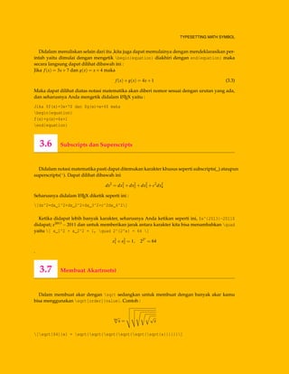 TYPESETTING MATH SYMBOL
Didalam menuliskan selain dari itu ,kita juga dapat memulainya dengan mendeklarasikan per-
intah yaitu dimulai dengan mengetik begin{equation} diakhiri dengan end{equation} maka
secara langsung dapat dilihat dibawah ini :
Jika f(x) = 3x+7 dan g(x) = x+4 maka
f(x)+g(x) = 4x+1 (3.3)
Maka dapat dilihat diatas notasi matematika akan diberi nomor sesuai dengan urutan yang ada,
dan seharusnya Anda mengetik didalam LATEX yaitu :
Jika $f(x)=3x+7$ dan $g(x)=x+4$ maka
begin{equation}
f(x)+g(x)=4x+1
end{equation}
3.6 Subscripts dan Superscripts
Didalam notasi matematika pasti dapat ditemukan karakter khusus seperti subscripts(_) ataupun
superscripts(^). Dapat dilihat dibawah ini
ds2
= dx2
1 +dx2
2 +dx2
3 +c2
dx2
4
Seharusnya didalam LATEX diketik seperti ini :
[ds^2=dx_1^2+dx_2^2+dx_3^2+c^2dx_4^2]
Ketika didapat lebih banyak karakter, seharusnya Anda ketikan seperti ini, $x^{2013}-2011$
didapat; x2013 −2011 dan untuk memberikan jarak antara karakter kita bisa menambahkan quad
yaitu [ x_1^2 + x_2^2 = 1, quad 2^{2^x} = 64 ]
x2
1 +x2
2 = 1, 22x
= 64
.
3.7 Membuat Akar(roots)
Dalam membuat akar dengan sqrt sedangkan untuk membuat dengan banyak akar kamu
bisa menggunakan sqrt[order]{value}. Contoh :
64
√
x =
√
x
[sqrt[64]{x} = sqrt{sqrt{sqrt{sqrt{sqrt{sqrt{x}}}}}}]
 