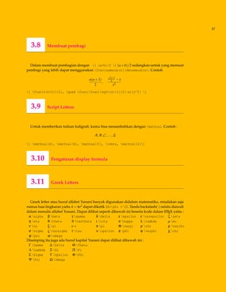 37
3.8 Membuat pembagi
Dalam membuat pembagian dengan ( (a+b)/2 ) (a+b)/2 sedangkan untuk yang memuat
pembagi yang lebih dapat menggunakan frac{numerator}{denumerator}. Contoh
n(n+1)
2
,
√
x+1
2 −x
y2
[ frac{n(n+1)}{2}, quad frac{frac{sqrt{x}+1}{2}-x}{y^2} ]
3.9 Script Letters
Untuk memberikan tulisan kaligraﬁ, kamu bisa menambahkan dengan mathcal. Contoh :
A,B,C,...,Z
[ mathcal{A}, mathcal{B}, mathcal{C}, ldots, mathcal{Z}]
3.10 Pengaturan display formula
3.11 Greek Letters
Greek letter atau huruf alfabet Yunani banyak digunakan didalam matematika, misalakan saja
rumus luas lingkaran yaitu A = πr2 dapat diketik $A=phi r^2$. Tanda backslash() selalu diawali
dalam menulis alfabet Yunani. Dapat dilihat seperti dibawah ini beserta kode dalam LATEX yaitu :
α alpha β beta γ gamma δ delta ε epsilon ε varepsilon ζ zeta
η eta θ theta ϑ vartheta ι iota κ kappa λ lambda µ mu
ν nu ξ xi o o π pi ϖ varpi ρ rho ρ varrho
σ sigma ς varsigma τ tau υ upsilon φ phi ϕ varphi χ chi
ψ psi ω omega
Disamping itu juga ada huruf kapital Yunani dapat dilihat dibawah ini :
Γ Gamma ∆ Delta Θ Theta
Λ Lambda Ξ Xi Π Pi
Σ Sigma ϒ Upsilon Φ Phi
Ψ Psi Ω Omega
 