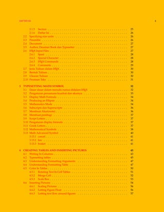DAFTAR ISI 3
2.1.5 Section . . . . . . . . . . . . . . . . . . . . . . . . . . . . . . . . . . . . . . . . 25
2.1.6 Daftar Isi . . . . . . . . . . . . . . . . . . . . . . . . . . . . . . . . . . . . . . . 26
2.2 Specifying size units . . . . . . . . . . . . . . . . . . . . . . . . . . . . . . . . . . . . 26
2.3 Preamble . . . . . . . . . . . . . . . . . . . . . . . . . . . . . . . . . . . . . . . . . . . 26
2.4 Document . . . . . . . . . . . . . . . . . . . . . . . . . . . . . . . . . . . . . . . . . . 27
2.5 Author, Desainer Book dan Typesetter . . . . . . . . . . . . . . . . . . . . . . . . . . 27
2.6 LATEX Input Files . . . . . . . . . . . . . . . . . . . . . . . . . . . . . . . . . . . . . . . 27
2.6.1 Spasi . . . . . . . . . . . . . . . . . . . . . . . . . . . . . . . . . . . . . . . . . 28
2.6.2 Special Character . . . . . . . . . . . . . . . . . . . . . . . . . . . . . . . . . . 28
2.6.3 LATEX Commands . . . . . . . . . . . . . . . . . . . . . . . . . . . . . . . . . . 28
2.6.4 Comments . . . . . . . . . . . . . . . . . . . . . . . . . . . . . . . . . . . . . . 29
2.7 Jenis Tulisan dalam LATEX . . . . . . . . . . . . . . . . . . . . . . . . . . . . . . . . . . 30
2.8 Bentuk Tulisan . . . . . . . . . . . . . . . . . . . . . . . . . . . . . . . . . . . . . . . . 30
2.9 Ukuran Tulisan . . . . . . . . . . . . . . . . . . . . . . . . . . . . . . . . . . . . . . . 30
2.10 Perataan Teks . . . . . . . . . . . . . . . . . . . . . . . . . . . . . . . . . . . . . . . . 31
3 TYPESETTING MATH SYMBOL 32
3.1 Dasar dasar dalam menulis rumus didalam LATEX . . . . . . . . . . . . . . . . . . . 32
3.2 Pengaturan persamaan kuadrat dan akarnya . . . . . . . . . . . . . . . . . . . . . . 33
3.3 Display Math Formula . . . . . . . . . . . . . . . . . . . . . . . . . . . . . . . . . . . 34
3.4 Producing an Ellipsis . . . . . . . . . . . . . . . . . . . . . . . . . . . . . . . . . . . . 34
3.5 Mathematics Mode . . . . . . . . . . . . . . . . . . . . . . . . . . . . . . . . . . . . . 34
3.6 Subscripts dan Superscripts . . . . . . . . . . . . . . . . . . . . . . . . . . . . . . . . 36
3.7 Membuat Akar(roots) . . . . . . . . . . . . . . . . . . . . . . . . . . . . . . . . . . . . 36
3.8 Membuat pembagi . . . . . . . . . . . . . . . . . . . . . . . . . . . . . . . . . . . . . 37
3.9 Script Letters . . . . . . . . . . . . . . . . . . . . . . . . . . . . . . . . . . . . . . . . . 37
3.10 Pengaturan display formula . . . . . . . . . . . . . . . . . . . . . . . . . . . . . . . . 37
3.11 Greek Letters . . . . . . . . . . . . . . . . . . . . . . . . . . . . . . . . . . . . . . . . . 37
3.12 Mathematical Symbols . . . . . . . . . . . . . . . . . . . . . . . . . . . . . . . . . . . 38
3.13 Math Advanced Symbol . . . . . . . . . . . . . . . . . . . . . . . . . . . . . . . . . . 40
3.13.1 cancel . . . . . . . . . . . . . . . . . . . . . . . . . . . . . . . . . . . . . . . . . 41
3.13.2 bm . . . . . . . . . . . . . . . . . . . . . . . . . . . . . . . . . . . . . . . . . . 41
3.13.3 braket . . . . . . . . . . . . . . . . . . . . . . . . . . . . . . . . . . . . . . . . 41
4 CREATING TABLES AND INSERTING PICTURES 43
4.1 Writing In Columns . . . . . . . . . . . . . . . . . . . . . . . . . . . . . . . . . . . . . 43
4.2 Typesetting tables . . . . . . . . . . . . . . . . . . . . . . . . . . . . . . . . . . . . . . 45
4.3 Understanding Formatting Arguments . . . . . . . . . . . . . . . . . . . . . . . . . 47
4.4 Understanding Formatting Table . . . . . . . . . . . . . . . . . . . . . . . . . . . . . 47
4.5 Color In Tables . . . . . . . . . . . . . . . . . . . . . . . . . . . . . . . . . . . . . . . . 50
4.5.1 Rotating Text In Cell Tables . . . . . . . . . . . . . . . . . . . . . . . . . . . . 51
4.5.2 Merge Cell . . . . . . . . . . . . . . . . . . . . . . . . . . . . . . . . . . . . . . 52
4.5.3 Scale Box . . . . . . . . . . . . . . . . . . . . . . . . . . . . . . . . . . . . . . . 53
4.6 Inserting Pictures . . . . . . . . . . . . . . . . . . . . . . . . . . . . . . . . . . . . . . 54
4.6.1 Scaling Pictures . . . . . . . . . . . . . . . . . . . . . . . . . . . . . . . . . . . 56
4.6.2 Letting Figure Float . . . . . . . . . . . . . . . . . . . . . . . . . . . . . . . . 56
4.6.3 Letting text ﬂow around ﬁgures . . . . . . . . . . . . . . . . . . . . . . . . . 57
 