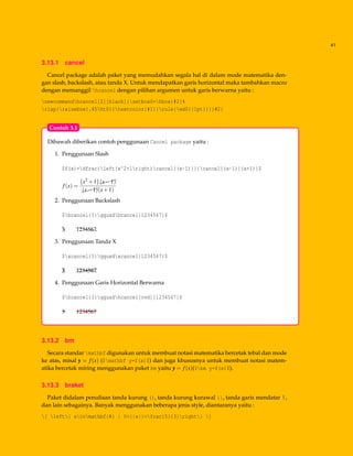 41
3.13.1 cancel
Cancel package adalah paket yang memudahkan segala hal di dalam mode matematika den-
gan slash, backslash, atau tanda X. Untuk mendapatkan garis horizontal maka tambahkan macro
dengan memanggil hcancel dengan pilihan argumen untuk garis berwarna yaitu :
newcommandhcancel[2][black]{setbox0=hbox{#2}%
rlap{raisebox{.45ht0}{textcolor{#1}{rule{wd0}{1pt}}}}#2}
Dibawah diberikan contoh penggunaan Cancel package yaitu :
1. Penggunaan Slash
$f(x)=dfrac{left(x^2+1right)cancel{(x-1)}}{cancel{(x-1)}(x+1)}$
f(x) =
x2 +1 $$$(x−1)
$$$(x−1)(x+1)
2. Penggunaan Backslash
$bcancel{3}qquadbcancel{1234567}$
e3 hhhh1234567
3. Penggunaan Tanda X
$xcancel{3}qquadxcancel{1234567}$
¡e3 @@@@hhhh1234567
4. Penggunaan Garis Horizontal Berwarna
$hcancel{3}qquadhcancel[red]{1234567}$
3 1234567
Contoh 3.1
3.13.2 bm
Secara standar mathbf digunakan untuk membuat notasi matematika bercetak tebal dan mode
ke atas, misal y = f(x) ($mathbf y=f(x)$) dan juga khususnya untuk membuat notasi matem-
atika bercetak miring menggunakan paket bm yaitu yyy = f(x)($bm y=f(x)$).
3.13.3 braket
Paket didalam penulisan tanda kurung (), tanda kurung kurawal {}, tanda garis mendatar |,
dan lain sebagainya. Banyak menggunakan beberapa jenis style, diantaranya yaitu :
[ left{ xinmathbf{R} | 0<{|x|}<frac{5}{3}right} ]
 