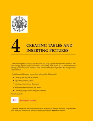 4 CREATING TABLES AND
INSERTING PICTURES
Dokumen LATEX tidak hanya dalam dokumen teks tetapi juga dapat memberikan informasi data
tabel sehingga diperlukannya cara membuat tabel di LATEX. Pada bagian ini kita akan memberikan
beberapa penjelasan dalam membuat tabel, menambahkan keterangan tabel dan mempercantik
tampilan tabel.
Pada bagian ini kita akan memberikan beberapa hal di bawah ini :
• Lining up text and data in columns
• Typesetting complex tables
• Including pictures in our documents
• Adding captions to pictures and tables
• Controlling the placement of ﬁgures and tables
Ayo kita mulai !!!
4.1 Writing In Columns
Didalam pengaturan teks dengan kolom akan memberikan perataan dokumen yang akan kita
buat. LATEX juga memberikan kemudian dalam yaitu dengan tabbing environment.
 