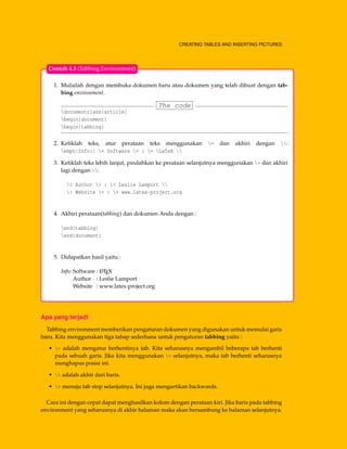 CREATING TABLES AND INSERTING PICTURES
1. Mulailah dengan membuka dokumen baru atau dokumen yang telah dibuat dengan tab-
bing environment.
The code
documentclass{article}
begin{document}
begin{tabbing}
2. Ketiklah teks, atur perataan teks menggunakan = dan akhiri dengan :
emph{Info:} = Software = : = LaTeX 
3. Ketiklah teks lebih lanjut, pindahkan ke perataan selanjutnya menggunakan > dan akhiri
lagi dengan :
> Author > : > Leslie Lamport 
> Website > : > www.latex-project.org
4. Akhiri perataan(tabbing) dan dokumen Anda dengan :
end{tabbing}
end{document}
5. Didapatkan hasil yaitu :
Info: Software : LATEX
Author : Leslie Lamport
Website : www.latex-project.org
Contoh 4.1 (Tabbing Environment)
Apa yang terjadi
Tabbing environment memberikan pengaturan dokumen yang digunakan untuk memulai garis
baru. Kita menggunakan tiga tahap sederhana untuk pengaturan tabbing yaitu :
• = adalah mengatur berhentinya tab. Kita seharusnya mengambil beberapa tab berhenti
pada sebuah garis. Jika kita menggunakan = selanjutnya, maka tab berhenti seharusnya
menghapus posisi ini.
•  adalah akhir dari baris.
• > menuju tab stop selanjutnya. Ini juga mengartikan backwards.
Cara ini dengan cepat dapat menghasilkan kolom dengan perataan kiri. Jika baris pada tabbing
environment yang seharusnya di akhir halaman maka akan bersambung ke halaman selanjutnya.
 