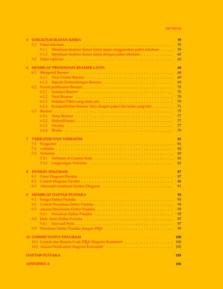 DAFTAR ISI
5 STRUKTUR IKATAN KIMIA 59
5.1 Paket mhchem . . . . . . . . . . . . . . . . . . . . . . . . . . . . . . . . . . . . . . . . 59
5.1.1 Membuat struktur ikatan kimia tanpa meggunakan paket mhchem . . . . . 59
5.1.2 Membuat struktur ikatan kimia dengan paket mhchem . . . . . . . . . . . . 60
5.2 Paket rsphrase . . . . . . . . . . . . . . . . . . . . . . . . . . . . . . . . . . . . . . . . 62
6 MEMBUAT PRESENTASI BEAMER LATEX 68
6.1 Mengenal Beamer . . . . . . . . . . . . . . . . . . . . . . . . . . . . . . . . . . . . . . 68
6.1.1 Fitur Utama Beamer . . . . . . . . . . . . . . . . . . . . . . . . . . . . . . . . 69
6.1.2 Sejarah Perkembangan Beamer . . . . . . . . . . . . . . . . . . . . . . . . . . 69
6.2 Syarat pembuatan Beamer . . . . . . . . . . . . . . . . . . . . . . . . . . . . . . . . . 70
6.2.1 Instalasi Beamer . . . . . . . . . . . . . . . . . . . . . . . . . . . . . . . . . . 70
6.2.2 Versi Beamer . . . . . . . . . . . . . . . . . . . . . . . . . . . . . . . . . . . . 70
6.2.3 Instalasi Paket yang telah ada . . . . . . . . . . . . . . . . . . . . . . . . . . . 70
6.2.4 Kompatibilitas beamer class dengan paket dan kelas yang lain . . . . . . . . 71
6.3 Beamer . . . . . . . . . . . . . . . . . . . . . . . . . . . . . . . . . . . . . . . . . . . . 75
6.3.1 Tema Beamer . . . . . . . . . . . . . . . . . . . . . . . . . . . . . . . . . . . . 77
6.3.2 Makro(Frame) . . . . . . . . . . . . . . . . . . . . . . . . . . . . . . . . . . . . 77
6.3.3 Overlay . . . . . . . . . . . . . . . . . . . . . . . . . . . . . . . . . . . . . . . 77
6.3.4 Blocks . . . . . . . . . . . . . . . . . . . . . . . . . . . . . . . . . . . . . . . . 79
7 VERBATIM DAN VERBATIM 81
7.1 Pengantar . . . . . . . . . . . . . . . . . . . . . . . . . . . . . . . . . . . . . . . . . . 81
7.2 verbatim . . . . . . . . . . . . . . . . . . . . . . . . . . . . . . . . . . . . . . . . . . . 82
7.3 Verbatim . . . . . . . . . . . . . . . . . . . . . . . . . . . . . . . . . . . . . . . . . . . 83
7.3.1 Verbatim di Catatan Kaki . . . . . . . . . . . . . . . . . . . . . . . . . . . . . 83
7.3.2 Lingkungan Verbatim . . . . . . . . . . . . . . . . . . . . . . . . . . . . . . . 83
8 DYNKIN DIAGRAM 87
8.1 Paket Diagram Dynkin . . . . . . . . . . . . . . . . . . . . . . . . . . . . . . . . . . . 87
8.2 Contoh Diagram Dynkin . . . . . . . . . . . . . . . . . . . . . . . . . . . . . . . . . . 88
8.3 Alternatif membuat Dynkin Diagram . . . . . . . . . . . . . . . . . . . . . . . . . . 91
9 MEMBUAT DAFTAR PUSTAKA 93
9.1 Fungsi Daftar Pustaka . . . . . . . . . . . . . . . . . . . . . . . . . . . . . . . . . . . 93
9.2 Contoh Penulisan Daftar Pustaka . . . . . . . . . . . . . . . . . . . . . . . . . . . . . 94
9.3 Aturan Penuliasan Daftar Pustaka . . . . . . . . . . . . . . . . . . . . . . . . . . . . 95
9.3.1 Penulisan Daftar Pustaka . . . . . . . . . . . . . . . . . . . . . . . . . . . . . 95
9.4 Jenis -Jenis Daftar Pustaka . . . . . . . . . . . . . . . . . . . . . . . . . . . . . . . . . 97
9.4.1 Harvard Style . . . . . . . . . . . . . . . . . . . . . . . . . . . . . . . . . . . . 97
9.5 Penulisan Daftar Pustaka dengan LATEX . . . . . . . . . . . . . . . . . . . . . . . . . 99
10 COMMUTATIVE DIAGRAM 100
10.1 Contoh dan Beserta Code LATEX Diagram Komutatif . . . . . . . . . . . . . . . . . . 100
10.2 Aturan Pembuatan Diagram Komutatif . . . . . . . . . . . . . . . . . . . . . . . . . 102
DAFTAR PUSTAKA 105
APENDIKS A 106
 