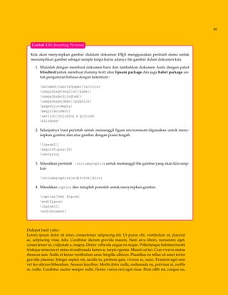 55
Kita akan menyisipkan gambar didalam dokumen LATEX menggunakan perintah demo untuk
menampilkan gambar sebagai sample tanpa harus adanya ﬁle gambar dalam dokumen kita.
1. Mulailah dengan membuat dokumen baru dan tambahkan dokumen Anda dengan paket
blindtext(untuk membuat dummy text) atau lipsum package dan juga babel package un-
tuk pengaturan bahasa dengan ketentuan :
documentclass[a5paper]{article}
usepackage[english]{babel}
usepackage{blindtext}
usepackage[demo]{graphicx}
pagestyle{empty}
begin{document}
section{Including a picture}
blindtext
2. Selanjutnya buat perintah untuk memanggil ﬁgure environment digunakan untuk meny-
isipkan gambar dan atur gambar dengan posisi tengah
lipsum[1]
begin{figure}[h]
centering
3. Masukkan perintah includegraphics untuk memanggil ﬁle gambar yang akan kita sisip-
kan
includegraphics[width=2cm]{biru}
4. Masukkan caption dan tutuplah perintah untuk menyisipkan gambar.
caption{Test figure}
end{figure}
lipsum[2]
end{document}
Contoh 4.13 (Inserting Pictures)
Didapat hasil yaitu :
Lorem ipsum dolor sit amet, consectetuer adipiscing elit. Ut purus elit, vestibulum ut, placerat
ac, adipiscing vitae, felis. Curabitur dictum gravida mauris. Nam arcu libero, nonummy eget,
consectetuer id, vulputate a, magna. Donec vehicula augue eu neque. Pellentesque habitant morbi
tristique senectus et netus et malesuada fames ac turpis egestas. Mauris ut leo. Cras viverra metus
rhoncus sem. Nulla et lectus vestibulum urna fringilla ultrices. Phasellus eu tellus sit amet tortor
gravida placerat. Integer sapien est, iaculis in, pretium quis, viverra ac, nunc. Praesent eget sem
vel leo ultrices bibendum. Aenean faucibus. Morbi dolor nulla, malesuada eu, pulvinar at, mollis
ac, nulla. Curabitur auctor semper nulla. Donec varius orci eget risus. Duis nibh mi, congue eu,
 