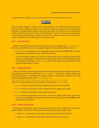 CREATING TABLES AND INSERTING PICTURES
accumsan eleifend, sagittis quis, diam. Duis eget orci sit amet orci dignissim rutrum.
Nam dui ligula, fringilla a, euismod sodales, sollicitudin vel, wisi. Morbi auctor lorem non justo.
Nam lacus libero, pretium at, lobortis vitae, ultricies et, tellus. Donec aliquet, tortor sed accumsan
bibendum, erat ligula aliquet magna, vitae ornare odio metus a mi. Morbi ac orci et nisl hendrerit
mollis. Suspendisse ut massa. Cras nec ante. Pellentesque a nulla. Cum sociis natoque penatibus
et magnis dis parturient montes, nascetur ridiculus mus. Aliquam tincidunt urna. Nulla ullam-
corper vestibulum turpis. Pellentesque cursus luctus mauris.
4.6.0.1 Apa yang terjadi
Didalam menyisipkan gambar diperintah perintah untuk memanggil yaitu includegraphics.
Kita bisa menspesiﬁkasi jenis ﬁle yang dapat disisipkan dalam dokumen LATEX Anda yaitu :
• PNG,JPG,PDF bisa disisipkan secara langsung dengan men-compile PDFLaTEX atau lang-
sung klik ikon PDFTeXify pada text editor WinEdt Anda.
• EPS bisa disisipkan dengan men-compile ke DVI kemudian konversikan ke PS lalu ke PDF.
Kamu bisa menggunakan pengaturan pada bagian menu Options pada WinEdt kemudian
Excution Mode > TEX Options > dvi → ps → pdf, lalu klik Apply dan terakhir klik OK untuk
menyetujui perubahan yang ada.
4.6.1 Scaling Pictures
Pada contoh diatas terdapat pengaturan ukuran besarnya gambar yang disisipkan dan penem-
patan gambar pada dokumen LATEX yaitu width=2cm dan [h]. Kamu bisa memilih ukuran yang
berbeda pada gambar yang ingin kamu sisipkan. Untuk itu, marilah kita mengatur suatu kode
perintah pemanggilan gambar yaitu includegraphics.
includegraphics[ukuran gambar yang akan kita buat]{nama file gambar}
Dibawah ini daftar pengaturan ukuran gambar dalam package graphicx yaitu :
• width. Perintah ini digunakan untuk mengubah ukuran lebar suatu gambar.
• height. Perintah ini digunakan untuk mengubah ukuran tinggi suatu gambar.
• scale. Perintah ini digunakan untuk skala suatu gambar.
• angle. Perintah ini digunakan untuk rotasi/ sudut suatu gambar, tetapi anda dapat meng-
gunakan paket sideways untuk gambar posisi mendatar atau dengan paket rotating untuk
perputaran posisi gambar.
4.6.2 Letting Figure Float
Penempatan posisi gambar tentu sangat berguna bagi kita untuk menjelaskan suatu hal di-
dalam dokumen. Dibawah ini diberikan beberapa penempatan posisi gambar yaitu :
• h artinya here, penempatan posisi gambar dimana kode perintah kita tuliskan.
• t artinya atas, penempatan posisi gambar diatas dokumen yang kita tulis.
 
