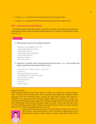 57
• b artinya bottom, gambar berada pada bagian bawah teks yang kita tulis.
• p artinya page, gambar berada berbeda halaman dari tempat teks yang kita tulis.
4.6.3 Letting text ﬂow around ﬁgures
Penempatan gambar tidak hanya dalam posisi diatas, dibawah suatu dokumen yang kita tulis
tetapi juga bisa dalam posisi menyisipkan gambar diantara teks yang ada. Disini diberikan contoh
yaitu wrapfig:
1. Mulai dengan dokumen baru dengan ketentuan :
documentclass[a5paper]{article}
usepackage[english]{babel}
usepackage{lipsum}
usepackage[demo]{graphicx}
usepackage{wrapfig}
pagestyle{empty}
begin{document}
2. Selanjutnya, mulailah untuk memanggil kode perintah paket wrapfig dan buatlah pada
bagian yang tidak termuat dalam daftar isi yaitu :
section*{Text flowing around a picture}
lipsum[3]
begin{wrapfigure}{l}{2cm}
includegraphics[width=2cm]{test}
caption{Test figure}
end{wrapfigure}
lipsum[4]
end{document}
Contoh 4.14
Didapat hasil yaitu :
Nulla malesuada porttitor diam. Donec felis erat, congue non, volutpat at, tincidunt tristique,
libero. Vivamus viverra fermentum felis. Donec nonummy pellentesque ante. Phasellus adipisc-
ing semper elit. Proin fermentum massa ac quam. Sed diam turpis, molestie vitae, placerat a,
molestie nec, leo. Maecenas lacinia. Nam ipsum ligula, eleifend at, accumsan nec, suscipit a, ip-
sum. Morbi blandit ligula feugiat magna. Nunc eleifend consequat lorem. Sed lacinia nulla vitae
enim. Pellentesque tincidunt purus vel magna. Integer non enim. Praesent euismod nunc eu pu-
rus. Donec bibendum quam in tellus. Nullam cursus pulvinar lectus. Donec et mi. Nam vulputate
metus eu enim. Vestibulum pellentesque felis eu massa.
Quisque ullamcorper placerat ipsum. Cras nibh. Morbi vel justo vitae lacus tin-
cidunt ultrices. Lorem ipsum dolor sit amet, consectetuer adipiscing elit. In hac
habitasse platea dictumst. Integer tempus convallis augue. Etiam facilisis. Nunc
 