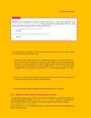 STRUKTUR IKATAN KIMIA
Misalkan kita menginginkan membuat struktur ikatan kimia, 1
2 H2O maka dapat kita ketik
$frac{1}{2},mathrm{H}_2mathrm{O}$. Selanjutnya, jika kita ingin membuat 3Cr2O2−
7 , maka
dapat membuatnya dengan salah satu pilihan dibawah ini :
1. $3,mathrm{Cr}_2mathrm{O}_7^{2-}$
3Cr2O2−
7
2. $3,mathrm{Cr}_2^{strut}mathrm{O}_7^{2-}$
3Cr2O2−
7
Contoh 5.1
Dari contoh diatas, kita dapat membuat beberapa kesimpulan bahwa dengan adanya paket
mhchem memberikan kita kemudahan yaitu :
1. Penulisan struktur ikatan kimia tanpa menggunakan paket mhchem tidak memiliki stan-
dar yang jelas seperti perataan teks, ukuran teks, dan tampilan teksnya sehingga dengan
adanya mhchem didapat standar teks. item Penulisan struktur ikatan kimian terlalu sulit
dan tidak alamiah karena jika kita ingin mengetik H3PO4 ( $H_3PO_4$) maka kita harus
mengetik tanda $ dan _ dengan adanya paket mhchem hanya dengan mengetik H3PO4 saja.
2. Paket mhchem dapat membuat banyak masukan struktur ikatan kimia secara otomatis per-
ataan teks, ukuran teks, dan jaraknya yang telah diatur.
3. Didukung tipograﬁ tulisan sehingga memberikan tampilan teks yang bagus.
5.1.2 Membuat struktur ikatan kimia dengan paket mhchem
Untuk dapat menggunakan paket ini, Anda dapat menambahkan pada bagian premble atau
mukadimmah dengan mengetik usepackage[version=3]{mhchem} atau jika Anda telah mem-
buat suatu paket khusus maka tambahkan pada paket yang anda buat dengan mengetik
RequirePackage[version=3]{mhchem}
Alasan memakai version=3 adalah paket dengan versi ini kebanyakan kompatibel sehingga Anda
dapat menggunakannya.
 