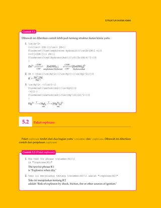STRUKTUR IKATAN KIMIA
Dibawah ini diberikan contoh lebih jauh tentang struktur ikatan kimia yaitu :
1. ce{Zn^2+
<=>[ce{+ 2OH-}][ce{+ 2H+}]
$underset{text{amphoteres Hydroxid}}{ce{Zn(OH)2 v}}$
<=>C[+2OH-][{+ 2H+}]
$underset{text{Hydroxozikat}}{cf{[Zn(OH)4]^2-}}$
}
Zn2+ +2OH−
−−−−−−−−−
+2H+
Zn(OH)2 ↓
amphoteres Hydroxid
+2OH−
−−−−−−−−−
+2H+
[Zn(OH)4]2–
Hydroxozikat
2. $K = frac{[ce{Hg^2+}][ce{Hg}]}{[ce{Hg2^2+}]}$
K =
[Hg2+][Hg]
[Hg2+
2 ]
3. ce{Hg^2+ ->[ce{I-}]
$underset{mathrm{red}}{ce{HgI2}}$
->C[I-]
$underset{mathrm{red}}{ce{[Hg^{II}I4]^2-}}$
}
Hg2+ I−
−−→ HgI2
red
I−
−−→ [HgII
I4]2–
red
Contoh 5.2
5.2 Paket rsphrase
Paket rsphrase terdiri dari dua bagian yaitu rsnumber dan rsphrase. Dibawah ini diberikan
contoh dari penjelasan rsphrase:
1. The text for phrase rsnumber{R1}
is "rsphrase{R1}"
The text for phrase R 1
is "Explosive when dry."
2. Teks ini menjelaskan tentang rsnumber{R2} adalah "rsphrase{R2}"
Teks ini menjelaskan tentang R 2
adalah "Risk of explosion by shock, friction, ﬁre or other sources of ignition."
Contoh 5.3 (Paket rsphrase)
 