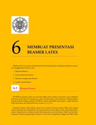 6 MEMBUAT PRESENTASI
BEAMER LATEX
Didalam bab ini saya akan memberikan beberapa hal penjelasan mengenai pembuatan presen-
tasi mengggunakan beamer yaitu :
1. Mengenal Beamer.
2. Syarat pembuatan Beamer.
3. Memulai menggunakan Beamer.
4. Contoh-contoh Beamer.
6.1 Mengenal Beamer
BEAMER merupakan salah satu dari kelas LATEX untuk membuat presentasi yang melibatkan
proyektor, tetapi juga bisa digunkana untuk membuat slide yang transparan. Mempersiapkan
beamer berbeda dengan program WYSIWYG seperti OpenOfﬁce.org, Impress, Apple Keynote,
Kofﬁ, KPresenter, atau Microsoft Power Point(Tantau 2013).
Presentasi beamer dapat dibuat seperti kita membuat dokumen dalam LATEX yaitu dengan
adanya preamble atau mukadimah, isi yang membuat sesi dan subsesi, slide yang berbeda dina-
makan sebagai frame, terstruktur terdiri dari item,urutan, dan lain lainnya. Salah satu hal keku-
rangannya adalah pengembangan beamer ini, kita harus mengetahui penggunaan LATEX dalam
 