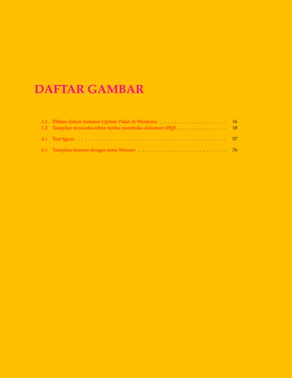 DAFTAR GAMBAR
1.1 Pilihan dalam Instalasi Update Paket di Windows . . . . . . . . . . . . . . . . . . . 16
1.2 Tampilan texworks editor ketika membuka dokumen LATEX . . . . . . . . . . . . . . 18
4.1 Test ﬁgure . . . . . . . . . . . . . . . . . . . . . . . . . . . . . . . . . . . . . . . . . . 57
6.1 Tampilan beamer dengan tema Warsaw . . . . . . . . . . . . . . . . . . . . . . . . . 76
 