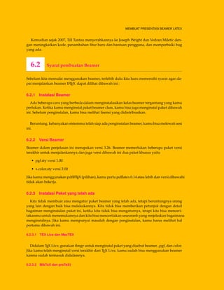 MEMBUAT PRESENTASI BEAMER LATEX
Kemudian sejak 2007, Till Tantau menyerahkannya ke Joseph Wright dan Vedran Miletic den-
gan meningkatkan kode, penambahan ﬁtur baru dan bantuan pengguna, dan memperbaiki bug
yang ada.
6.2 Syarat pembuatan Beamer
Sebelum kita memulai menggunakan beamer, terlebih dulu kita haru memenuhi syarat agar da-
pat menjalankan beamer LATEX dapat dilihat dibawah ini :
6.2.1 Instalasi Beamer
Ada beberapa cara yang berbeda dalam menginstalasikan kelas beamer tergantung yang kamu
perlukan. Ketika kamu menginstal paket beamer class, kamu bisa juga menginstal paket dibawah
ini. Sebelum penginstalan, kamu bisa melihat lisensi yang didistribusikan.
Beruntung, kebanyakan sistemmu telah siap ada penginstalan beamer, kamu bisa melewati sesi
ini.
6.2.2 Versi Beamer
Beamer dalam penjelasan ini merupakan versi 3.26. Beamer memerlukan beberapa paket versi
terakhir untuk menjalankannya dan juga versi dibawah ini dua paket khusus yaitu
• pgf.sty versi 1.00
• x.color.sty versi 2.00
Jika kamu menggunakan pdfLATEX (pilihan), kamu perlu pdﬂatex 0.14 atau lebih dan versi dibawahi
tidak akan bekerja.
6.2.3 Instalasi Paket yang telah ada
Kita tidak membuat atau mengatur paket beamer yang telah ada, tetapi beruntungnya orang
yang lain dengan baik bisa melakukannya. Kita tidak bisa memberikan petunjuk dengan detail
bagaiman menginstalan paket ini, ketika kita tidak bisa mengaturnya, tetapi kita bisa menceri-
takanmu untuk menemukannya dan kita bisa menceritakan seseoranh yang mnjelaskan bagaimana
menginstalnya. Jika kamu mempunyai masalah dengan penginstalan, kamu harus melihat hal
pertama dibawah ini.
6.2.3.1 TEX Live dan MacTEX
Didalam TEX Live, gunakan tlmgr untuk menginstal paket yang disebut beamer, ,pgf, dan color.
Jika kamu telah menginstal versi terakhir dari TEX Live, kamu sudah bisa menggunakan beamer
karena sudah termasuk didalamnya.
6.2.3.2 MikTeX dan proTeXt
 