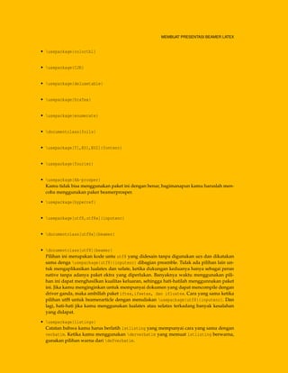MEMBUAT PRESENTASI BEAMER LATEX
• usepackage{colortbl}
• usepackage{CJK}
• usepackage{deluxetable}
• usepackage{DraTex}
• usepackage{enumerate}
• documentclass{foils}
• usepackage[T1,EU1,EU2]{fontenc}
• usepackage{fourier}
• usepackage{HA-prosper}
Kamu tidak bisa menggunakan paket ini dengan benar, bagimanapun kamu haruslah men-
coba menggunakan paker beamerprosper.
• usepackage{hyperref}
• usepackage[utf8,utf8x]{inputenc}
• documentclass[utf8x]{beamer}
• documentclass[utf8]{beamer}
Pilihan ini merupakan kode untu utf8 yang didesain tanpa digunakan ucs dan dikatakan
sama denga usepackage{utf8}{inputenc} dibagian preamble. Tidak ada pilihan lain un-
tuk mengaplikasikan lualatex dan xelate, ketika dukungan keduanya hanya sebagai peran
native tanpa adanya paket ektra yang diperlukan. Banyaknya waktu menggunakan pili-
han ini dapat menghasilkan kualitas keluaran, sehingga hati-hatilah menggunnakan paket
ini. Jika kamu menginginkan untuk mempunyai dokumen yang dapat mencompile dengan
driver ganda, maka ambillah paket iftex,ifxetex, dan ifluatex. Cara yang sama ketika
pilihan utf8 untuk beamerarticle dengan menuliskan usepackage{utf8}{inputenc}. Dan
lagi, hati-hati jika kamu menggunakan lualatex atau xelatax terkadang banyak kesalahan
yang didapat.
• usepackage{listings}
Catatan bahwa kamu harus berlatih lstlisting yang mempunyai cara yang sama dengan
verbatim. Ketika kamu menggunakan derverbatim yang memuat lstlisting berwarna,
gunakan pilihan warna dari defverbatim.
 
