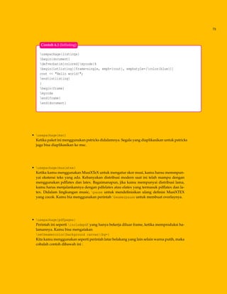 73
usepackage{listings}
begin{document}
defverbatim[colored]mycode{%
begin{lstlisting}[frame=single, emph={cout}, emphstyle={color{blue}}]
cout << "Hello world!";
end{lstlisting}
}
begin{frame}
mycode
end{frame}
end{document}
Contoh 6.1 (lstlisting)
• usepackage{msc}
Ketika paket ini menggunakan pstricks didalamnya. Segala yang diaplikasikan untuk pstricks
juga bisa diaplikasikan ke msc.
• usepackage{musixtex}
Ketika kamu menggunakan MusiXTeX untuk mengatur skor musi, kamu harsu memmpun-
yai ekstensi teks yang ada. Kebanyakan distribusi modern saat ini telah mampu dengan
menggunakan pdﬂatex dan latex. Bagaimanapun, jika kamu mempunyai distribusi lama,
kamu harus menjalankannya dengan pdfelatex atau elatex yang termasuk pdﬂatex dan la-
tex. Didalam lingkungan music, pause untuk mendeﬁnisikan ulang deﬁnisi MusiXTEX
yang cocok. Kamu bia menggunakan perintah beamerpause untuk membuat overlaynya.
• usepackage{pdfpages}
Perintah ini seperti includepdf yang hanya bekerja diluar frame, ketika memproduksi ha-
lamannya. Kamu bisa mengatakan
setbeamercolor{background canvas}{bg=}
Kita kamu menggunakan seperti perintah latar belakang yang lain selain warna putih, maka
cobalah contoh dibawah ini :
 