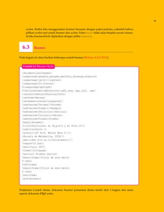 75
xcolor. Ketika kita menggunakan beamer bersama dengan paket pstricks, yakinlah bahwa
pilihan xcolor=pst untuk beamer dan xcolor. Paket color tidak akan berjalan secara otoma-
tis jika beamerarticle dijalankan dengan piliha noxcolor.
6.3 Beamer
Pada bagian ini akan berikan beberapa contoh beamer (Borbon.A & F 2012) :
documentclass{beamer}
usepackage{amsmath,amssymb,amsfonts,latexsym,stmaryrd}
usepackage[latin1]{inputenc}
usepackage[T1]{fontenc}
%usepackage{epstopdf}
%DeclareGraphicsExtensions{.pdf,.png,.jpg,.gif, .eps}
usefonttheme{professionalfonts}
usetheme{Warsaw}
setbeamercovered{transparent}
newtheorem{Teorema}{Teorema}
newtheorem{Ejemplo}{Example}
newtheorem{Definicion}{Definisi}
newtheorem{Corolario}{Akibat}
newtheorem{Prueba}{Prueba}
begin{document}
title{Factorisasi en $Z_p[x]$ y en $Z[x].$}
subtitle{Parte I}
author{{bf Prof. Walter Mora F.}
{Escuela de Matematica, ITCR}
{www.cidse.itcr.ac.cr/revistamate/}
vspace*{0.5cm}}
date{Junio 2007}
frame{titlepage}
section{ Primera section}
begin{frame}{Titulo de este marco}
% texto
end{frame}
begin{frame}{Titulo de este marco}
% texto
end{frame}
end{document}
Contoh 6.3 (Beamer Style)
Penjelasan Contoh diatas, dokumen beamer presentasi diatas terdiri dari 3 bagian dan sama
seperti dokumen LATEX yaitu :
 