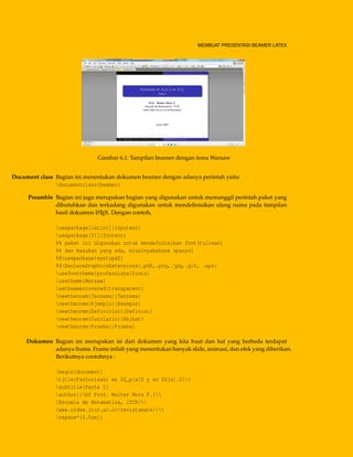 MEMBUAT PRESENTASI BEAMER LATEX
Gambar 6.1: Tampilan beamer dengan tema Warsaw
Document class Bagian ini menentukan dokumen beamer dengan adanya perintah yaitu
documentclass{beamer}
Preamble Bagian ini juga merupakan bagian yang digunakan untuk memanggil perintah paket yang
dibutuhkan dan terkadang digunakan untuk mendeﬁnisikan ulang nama pada tampilan
hasil dokumen LATEX. Dengan contoh,
usepackage[latin1]{inputenc}
usepackage[T1]{fontenc}
%% paket ini digunakan untuk mendefinisikan font(tulisan)
%% dan masukan yang ada, misalnyabahasa spanyol
%%usepackage{epstopdf}
%%DeclareGraphicsExtensions{.pdf,.png,.jpg,.gif, .eps}
usefonttheme{professionalfonts}
usetheme{Warsaw}
setbeamercovered{transparent}
newtheorem{Teorema}{Teorema}
newtheorem{Ejemplo}{Example}
newtheorem{Definicion}{Definisi}
newtheorem{Corolario}{Akibat}
newtheorem{Prueba}{Prueba}
Dokumen Bagian ini merupakan isi dari dokumen yang kita buat dan hal yang berbeda terdapat
adanya frame. Frame inilah yang menentukan banyak slide, animasi, dan efek yang diberikan.
Berikutnya contohnya :
begin{document}
title{Factorisasi en $Z_p[x]$ y en $Z[x].$}
subtitle{Parte I}
author{{bf Prof. Walter Mora F.}
{Escuela de Matematica, ITCR}
{www.cidse.itcr.ac.cr/revistamate/}
vspace*{0.5cm}}
 