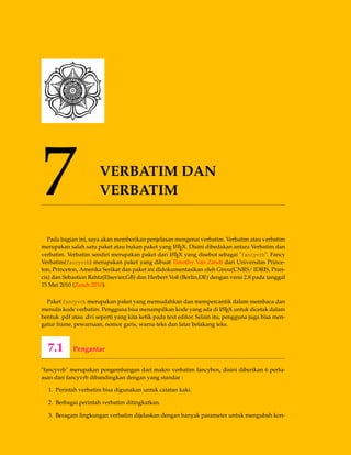 7 VERBATIM DAN
VERBATIM
Pada bagian ini, saya akan memberikan penjelasan mengenai verbatim. Verbatim atau verbatim
merupakan salah satu paket atau bukan paket yang LATEX. Disini dibedakan antara Verbatim dan
verbatim. Verbatim sendiri merupakan paket dari LATEX yang disebut sebagai "fancyvrb". Fancy
Verbatim(fancyvrb) merupakan paket yang dibuat Timothy Van Zandt dari Universitas Prince-
ton, Princeton, Amerika Serikat dan paket ini didokumentasikan oleh Girou(CNRS/ IDRIS, Pran-
cis) dan Sebastion Rahtz(Elsevier,GB) dan Herbert Voß (Berlin,DE) dengan versi 2.8 pada tanggal
15 Mei 2010 (Zandt 2010).
Paket fancyvrb merupakan paket yang memudahkan dan mempercantik dalam membaca dan
menulis kode verbatim. Pengguna bisa menampilkan kode yang ada di LATEX untuk dicetak dalam
bentuk .pdf atau .dvi seperti yang kita ketik pada text editor. Selain itu, pengguna juga bisa men-
gatur frame, pewarnaan, nomor garis, warna teks dan latar belakang teks.
7.1 Pengantar
"fancyvrb" merupakan pengembangan dari makro verbatim fancybox, disini diberikan 6 perlu-
asan dari fancyvrb dibandingkan dengan yang standar :
1. Perintah verbatim bisa digunakan untuk catatan kaki.
2. Berbagai perintah verbatim ditingkatkan.
3. Beragam lingkungan verbatim dijelaskan dengan banyak parameter untuk mengubah kon-
 