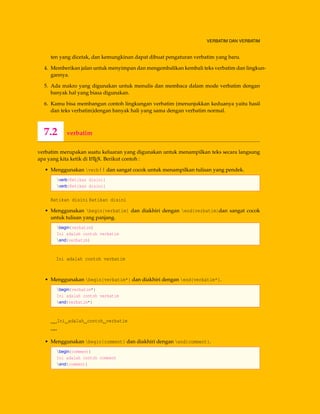 VERBATIM DAN VERBATIM
ten yang dicetak, dan kemungkinan dapat dibuat pengaturan verbatim yang baru.
4. Memberikan jalan untuk menyimpan dan mengembalikan kembali teks verbatim dan lingkun-
gannya.
5. Ada makro yang digunakan untuk menulis dan membaca dalam mode verbatim dengan
banyak hal yang biasa digunakan.
6. Kamu bisa membangun contoh lingkungan verbatim (menunjukkan keduanya yaitu hasil
dan teks verbatim)dengan banyak hali yang sama dengan verbatim normal.
7.2 verbatim
verbatim merupakan suatu keluaran yang digunakan untuk menampilkan teks secara langsung
apa yang kita ketik di LATEX. Berikut contoh :
• Menggunakan verb|| dan sangat cocok untuk menampilkan tulisan yang pendek.
verb|Ketikan disini|
verb|Ketikan disini|
Ketikan disini Ketikan disini
• Menggunakan begin{verbatim} dan diakhiri dengan end{verbatim}dan sangat cocok
untuk tulisan yang panjang.
begin{verbatim}
Ini adalah contoh verbatim
end{verbatim}
Ini adalah contoh verbatim
• Menggunakan begin{verbatim*} dan diakhiri dengan end{verbatim*}.
begin{verbatim*}
Ini adalah contoh verbatim
end{verbatim*}
Ini adalah contoh verbatim
• Menggunakan begin{comment} dan diakhiri dengan end{comment}.
begin{comment}
Ini adalah contoh comment
end{comment}
 