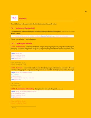 83
7.3 Verbatim
Disini diberikan beberapa contoh dari Verbatim ataun fancyvrb yaitu :
7.3.1 Verbatim di Catatan Kaki
Untuk membuat verbatim dibagian catatan kaki mengunakan deklarasi yaitu VerbatimFootnotes.
Berikut contoh :
VerbatimFootnotes We can put verbatimfootnote{verb+_Yes!_+} text in footnotes
We can put verbatim 1 text in footnotes
7.3.2 Lingkungan Verbatim
7.3.2.1 Verbatim Line Beberapa Verbatim dengan banyak pengaturan yang ada dan beragam
jenis yang ada sesuai pengaturan tetapi ada yang sama dengan verbatim biasa atau normal yaitu
:
begin{Verbatim}
First verbatim line.
Second verbatim line.
end{Verbatim}
First verbatim line.
Second verbatim line.
7.3.2.2 Comment commentchar (character): karakter yang mendeﬁnisikan komentar di kode
verbatim sehingga garis yang dimulai dengan karakter ini tidak dicetak(Secara standar : kosong).
begin{Verbatim}[commentchar=!]
% A comment
Verbatim line.
! A comment that you will not see
end{Verbatim}
% A comment
Verbatim line.
7.3.2.3 Customization of formatting Pengaturan warna teks dengan formatcom
begin{Verbatim}[formatcom=color{red}]
First verbatim line.
Second verbatim line.
end{Verbatim}
First verbatim line.
Second verbatim line.
1_Yes!_
 