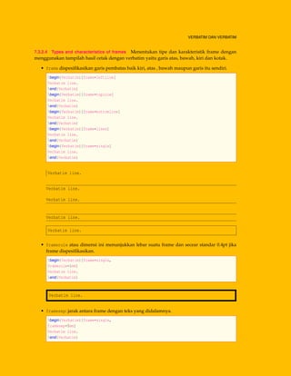 VERBATIM DAN VERBATIM
7.3.2.4 Types and characteristics of frames Menentukan tipe dan karakteristik frame dengan
menggunakan tampilah hasil cetak dengan verbatim yaitu garis atas, bawah, kiri dan kotak.
• frame dispesiﬁkasikan garis pembatas baik kiri, atas , bawah maupun garis itu sendiri.
begin{Verbatim}[frame=leftline]
Verbatim line.
end{Verbatim}
begin{Verbatim}[frame=topline]
Verbatim line.
end{Verbatim}
begin{Verbatim}[frame=bottomline]
Verbatim line.
end{Verbatim}
begin{Verbatim}[frame=lines]
Verbatim line.
end{Verbatim}
begin{Verbatim}[frame=single]
Verbatim line.
end{Verbatim}
Verbatim line.
Verbatim line.
Verbatim line.
Verbatim line.
Verbatim line.
• framerule atau dimensi ini menunjukkan lebar suatu frame dan secear standar 0.4pt jika
frame dispesiﬁkasikan.
begin{Verbatim}[frame=single,
framerule=1mm]
Verbatim line.
end{Verbatim}
Verbatim line.
• framesep: jarak antara frame dengan teks yang didalamnya.
begin{Verbatim}[frame=single,
framesep=5mm]
Verbatim line.
end{Verbatim}
 