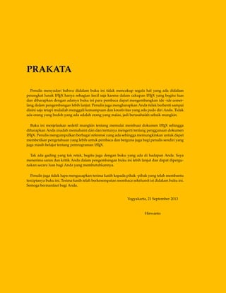 PRAKATA
Penulis menyadari bahwa didalam buku ini tidak mencakup segala hal yang ada didalam
perangkat lunak LATEX hanya sebagian kecil saja karena dalam cakupan LATEX yang begitu luas
dan diharapkan dengan adanya buku ini para pembaca dapat mengembangkan ide -ide cemer-
lang dalam pengembangan lebih lanjut. Penulis juga mengharapkan Anda tidak berhenti sampai
disini saja tetapi mulailah menggali kemampuan dan kreativitas yang ada pada diri Anda. Tidak
ada orang yang bodoh yang ada adalah orang yang malas, jadi berusahalah sebaik mungkin.
Buku ini menjelaskan sedetil mungkin tentang memulai membuat dokumen LATEX sehingga
diharapkan Anda mudah memahami dan dan tentunya mengerti tentang penggunaan dokumen
LATEX. Penulis mengumpulkan berbagai referensi yang ada sehingga memungkinkan untuk dapat
memberikan pengetahuan yang lebih untuk pembaca dan berguna juga bagi penulis sendiri yang
juga masih belajar tentang pemrograman LATEX.
Tak ada gading yang tak retak, begitu juga dengan buku yang ada di hadapan Anda. Saya
menerima saran dan kritik Anda dalam pengembangan buku ini lebih lanjut dan dapat dipergu-
nakan secara luas bagi Anda yang membutuhkannya.
Penulis juga tidak lupa mengucapkan terima kasih kepada pihak -pihak yang telah membantu
terciptanya buku ini. Terima kasih telah berkesempatan membaca sekelumit isi didalam buku ini.
Semoga bermanfaat bagi Anda.
Yogyakarta, 21 September 2013
Hirwanto
 