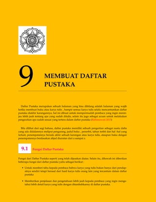 9 MEMBUAT DAFTAR
PUSTAKA
Daftar Pustaka merupakan sebuah halaman yang bisa dibilang adalah halaman yang wajib
ketika membuat buku atau karya tulis , hampir semua karya tulis selalu mencantumkan daftar
pustaka diakhir karangannya, hal ini dibuat untuk mempermudah pembaca yang ingin menin-
jau lebih jauh tentang apa yang sudah ditulis, selain itu juga sebagai acuan untuk melakukan
pengecekan apa sudah sesuai yang tertera dalam daftar pustaka (Rahimawati 2013)
Bila dilihat dari segi bahasa, daftar pustaka memiliki sebuah pengertian sebagai suatu dafta
yang ada didalamnya meliput pengarang, judul buku , penerbit, tahun terbit dan hal -hal yang
terkait, penempatannya berada akhir sebuah karangan atau karya tulis, ataupun buku dengan
penempatannya berdasakan abjad diurutan dari a sampai z.
9.1 Fungsi Daftar Pustaka
Fungsi dari Daftar Pustaka seperti yang telah dijeaskan diatas. Selain itu, dibawah ini diberikan
beberapa fungsi dari daftar pustaka yaitu sebagai berikut :
• Untuk memberi tahu kepada pembaca bahwa karya yang tulis bukan hanya dari pendap-
atnya sendiri tetapi berasal dari hasil karya tulis orang lain yang tercantum dalam daftar
pustaka
• Memberikan penjelasan dan pengetahuan lebih jauh kepada pembaca yang ingin menge-
tahui lebih detail karya yang tulis dengan ditambahkanny di daftar pustaka.
 