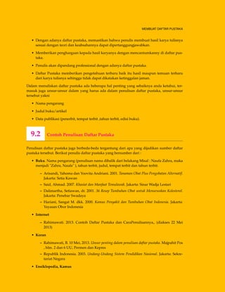MEMBUAT DAFTAR PUSTAKA
• Dengan adanya daftar pustaka, memastikan bahwa penulis membuat hasil karya tulisnya
sesuai dengan teori dan keabsahannya dapat dipertanggungjawabkan.
• Memberikan penghargaan kepada hasil karyanya dengan mencantumkanny di daftar pus-
taka.
• Penulis akan dipandang professional dengan adanya daftar pustaka.
• Daftar Pustaka memberikan pengetahuan terbaru baik itu hasil maupun temuan terbaru
dari karya tulisnya sehingga tidak dapat dikatakan ketinggalan jaman.
Dalam menuliskan daftar pustaka ada beberapa hal penting yang sebaiknya anda ketahui, ter-
masuk juga unsur-unsur dalam yang harus ada dalam penulisan daftar pustaka, unsur-unsur
tersebut yakni
• Nama pengarang
• Judul buku/artikel
• Data publikasi (penerbit, tempat terbit ,tahun terbit, edisi buku).
9.2 Contoh Penulisan Daftar Pustaka
Penulisan daftar pustaka juga berbeda-beda tergantung dari apa yang dijadikan sumber daftar
pustaka tersebut. Berikut penulis daftar pustaka yang bersumber dari :
• Buku. Nama pengarang (penulisan nama dibalik dari belakang Misal : Naufa Zahra, maka
menjadi "Zahra, Naufa" ), tahun terbit, judul, tempat terbit dan tahun terbit.
– Arisandi, Yahoma dan Yoovita Andriani. 2001. Tanaman Obat Plus Pengobatan Alternatif.
Jakarta: Setia Kawan
– Said, Ahmad. 2007. Khasiat dan Manfaat Temulawak. Jakarta: Sinar Wadja Lestari
– Dalimartha, Setiawan, dr. 2001. 36 Resep Tumbuhan Obat untuk Menurunkan Kolesterol.
Jakarta: Penebar Swadaya
– Hariani, Sangat M. dkk. 2000. Kamus Penyakit dan Tumbuhan Obat Indonesia. Jakarta:
Yayasan Obor Indonesia
• Internet
– Rahimawati. 2013. Contoh Daftar Pustaka dan CaraPenulisannya,, (diakses 22 Mei
2013)
• Koran
– Rahimawati, B. 10 Mei, 2013. Unsur penting dalam penulisan daftar pustaka. Majpahit Pos
, hlm. 2 dan 6 UU, Permen dan Kepres
– Republik Indonesia. 2003. Undang-Undang Sistem Pendidikan Nasional. Jakarta: Sekre-
tariat Negara
• Ensiklopedia, Kamus
 