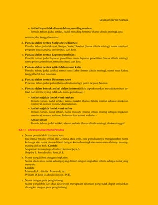 MEMBUAT DAFTAR PUSTAKA
– Artikel lepas tidak dimuat dalam prosiding seminar
Penulis, tahun, judul artikel, Judul prosiding Seminar (harus ditulis miring), kota
seminar, dan tanggal seminar.
d. Pustaka dalam bentuk Skripsi/tesis/disertasi
Penulis, tahun, judul skripsi, Skripsi/tesis/Disertasi (harus ditulis miring), nama fakultas/
program pasca sarjana, universitas, dan kota.
e. Pustaka dalam bentuk Laporan penelitian :
Peneliti, tahun, judul laporan penelitian, nama laporan penelitian (harus ditulis miring),
nama proyek penelitian, nama institusi, dan kota.
f. Pustaka dalam bentuk artikel dalam surat kabar :
Penulis, tahun, judul artikel, nama surat kabar (harus ditulis miring), nama surat kabar,
tanggal terbit dan halaman.
g. Pustaka dalam bentuk Dokumen paten
Penemu, tahun, judul paten (harus ditulis miring), paten negara, Nomor.
h. Pustaka dalam bentuk artikel dalam internet (tidak diperkenankan melakukan sitasi ar-
tikel dari internet yang tidak ada nama penulisnya) :
– Artikel majalah ilmiah versi cetakan
Penulis, tahun, judul artikel, nama majalah (harus ditulis miring sebagai singkatan
resminya), nomor, volume dan halaman.
– Artikel majalah ilmiah versi online
Penulis, tahun, judul artikel, nama majalah ((harus ditulis miring sebagai singkatan
resminya), nomor, volume, halaman dan alamat website. -
– Artikel umum
Penulis, tahun, judul artikel, alamat website (harus ditulis miring), diakses tanggal
9.3.1.1 Aturan penulisan Nama Penulisa
a. Nama penulis lebih dari satu kata
Jika nama penulis terdiri atas 2 nama atau lebih, cara penulisannya menggunakan nama
keluarga atau nama utama diikuti dengan koma dan singkatan nama-nama lainnya masing-
masing diikuti titik. Contoh :
Soeparna Darmawijaya ditulis : Darmawijaya, S.
Shepley L. Ross ditulis : Ross, S. L.
b. Nama yang diikuti dengan singkatan
Nama utama atau nama keluarga yang diikuti dengan singkatan, ditulis sebagai nama yang
menyatu.
Contoh :
Mawardi A.I. ditulis : Mawardi, A.I.
William D. Ross Jr., ditulis Ross Jr., W.D.
c. Nama dengan garis penghubung
Nama yang lebih dari dua kata tetapi merupakan kesatuan yang tidak dapat dipisahkan
dirangkai dengan garis penghubung.
 