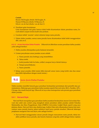 97
Contoh :
Ronnie McDouglas ditulis: McDouglas, R.
Hassan El-Bayanu ditulis: El-Bayanu, H.
Edwin van de Sart ditulis: van de Sart, E.
d. Penulisan gelar kesarjanaan
Gelar kesarjanaan dan gelar lainnya tidak boleh dicantumkan dalam penulisan nama, ke-
cuali dalam ucapan terima kasih atau prakata.
e. Gunakan istilah "anonim" untuk referensi tanpa nama penulis.
f. Dalam daftar pustaka, semua nama penulis harus dicantumkan tidak boleh menggunakan
dkk. atau et al.
9.3.1.2 Urutan Penulisan Daftar Pustaka Dibawah ini diberikan urutan penulisan daftar pustaka
yaitu sebagai berikut :
• Daftar pustaka ditempatkan pada halaman tersendiri.
• Urutan penyebutan unsur pustaka acuan adalah
a. Nama penulis atau lembaga yang menerbitkan.
b. Tahun terbit.
c. Judul pustaka baik itu buku, artikel, maupun karya ilmiah lainnya.
d. Tempat penerbit(kota).
e. Nama penerbit.
• Setiap unsur pustaka diikti tanda titik(.),kecuali unsur nama yang terdiri atas dua unsur
atau lebih dipisahkan dengan tanda koma(.)
9.4 Jenis -Jenis Daftar Pustaka
Daftar pustaka memiliki banyak gaya penulisan berdasarkan permintaan dari penerbit atau pe-
makaiannya. Beberapa gaya penulisan daftar pustaka seperti Harvard style, MLA, Turabin, APA ,
Chicago, dan masih banyak lagi. Dibawah ini saya akan memaparkan satu persatu gaya penulisan
daftar pustaka.
9.4.1 Harvard Style
Harvard Style merupakan gaya penulisan daftar pustakan berdasarkan aturan Universitas Har-
vard dan salah satu contoh yang mengikuti sistem penulisan daftar pustaka adalah Fakultas
Matematika dan Ilmu Pengetahuan Alam (FMIPA) Universitas Gadjah Mada seperti yang saya
jelaskan diatas. Harvard Style atau disebut juga Author-Date style dikarenakan karena kita men-
cantum nama penulis beserta tahun terbitnya hasil karya penulis tersebut. Dibawah beberapa
penjelasan mengenai Harvard Style yaitu sebagai berikut :
• Harvard Style menggunakan aturan penulis dengan mencantum nama penuls, tahun ter-
akhir publikasi karya penulis, dan beserta halaman yang kita ambil sebagai bahan rujukan
 